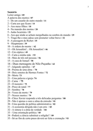 Sumário
Leitor amigo / 05
A palavra dos mortos / 07
1 - De um casarão do outro mundo / 11
2 - Carta aos que ficam / 14
3 - Aos meus filhos / 18
4 - Na mansão dos mortos / 20
5 - Judas Iscariotes / 25
6 - Aos que ainda se acham mergulhados na sombra do mundo / 29
7 - Trago-lhe o meu adeus sem prometer voltar breve / 32
8 - A passagem de Richet / 35
9 – Hauptmann / 39
10 - A ordem do mestre / 42
11 - Oh Jerusalém!... Oh Jerusalém! / 46
12 - Um céptico / 49
13 - Carta a minha mãe / 53
14 - Mais de três mil pessoas / 56
15 - A casa de Ismael / 58
16 - Duas mensagens de Nilo Peçanha / 62
17 - Julgando opiniões / 67
18 - Poema de uma alma / 70
19 - Dois sonetos de Hermes Fontes / 72
20 - Morte /73
21 - Uma palavra a igreja /74
22 - Carne / 75
23 - O monstro / 75
24 - Prece de natal / 77
25 - Sombra / 78
26 - Vozes da morte / 79
27 - Nossos mortos / 79
28 - Chico Xavier responde a três delicadas perguntas / 80
29 - Não é apenas o ouro a alma da emissão / 81
30 - Uma questão de política administrativa / 82
31 - A economia dirigida não é um erro / 83
32 - A síntese é a alma da verdade / 84
33 – Uma orientação política / 85
34 - Poderá a ciência substituir a religião? / 89
35 - Só ao fim de certo prazo deverá ser feita a cremação / 93
3
 