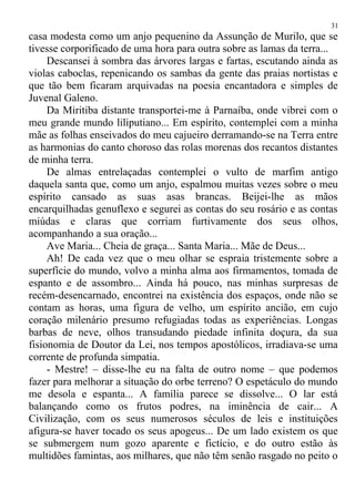 casa modesta como um anjo pequenino da Assunção de Murilo, que se
tivesse corporificado de uma hora para outra sobre as lamas da terra...
Descansei à sombra das árvores largas e fartas, escutando ainda as
violas caboclas, repenicando os sambas da gente das praias nortistas e
que tão bem ficaram arquivadas na poesia encantadora e simples de
Juvenal Galeno.
Da Miritiba distante transportei-me à Parnaíba, onde vibrei com o
meu grande mundo liliputiano... Em espírito, contemplei com a minha
mãe as folhas enseivados do meu cajueiro derramando-se na Terra entre
as harmonias do canto choroso das rolas morenas dos recantos distantes
de minha terra.
De almas entrelaçadas contemplei o vulto de marfim antigo
daquela santa que, como um anjo, espalmou muitas vezes sobre o meu
espírito cansado as suas asas brancas. Beijei-lhe as mãos
encarquilhadas genuflexo e segurei as contas do seu rosário e as contas
miúdas e claras que corriam furtivamente dos seus olhos,
acompanhando a sua oração...
Ave Maria... Cheia de graça... Santa Maria... Mãe de Deus...
Ah! De cada vez que o meu olhar se espraia tristemente sobre a
superfície do mundo, volvo a minha alma aos firmamentos, tomada de
espanto e de assombro... Ainda há pouco, nas minhas surpresas de
recém-desencarnado, encontrei na existência dos espaços, onde não se
contam as horas, uma figura de velho, um espírito ancião, em cujo
coração milenário presumo refugiadas todas as experiências. Longas
barbas de neve, olhos transudando piedade infinita doçura, da sua
fisionomia de Doutor da Lei, nos tempos apostólicos, irradiava-se uma
corrente de profunda simpatia.
- Mestre! – disse-lhe eu na falta de outro nome – que podemos
fazer para melhorar a situação do orbe terreno? O espetáculo do mundo
me desola e espanta... A família parece se dissolve... O lar está
balançando como os frutos podres, na iminência de cair... A
Civilização, com os seus numerosos séculos de leis e instituições
afigura-se haver tocado os seus apogeus... De um lado existem os que
se submergem num gozo aparente e fictício, e do outro estão às
multidões famintas, aos milhares, que não têm senão rasgado no peito o
31
 