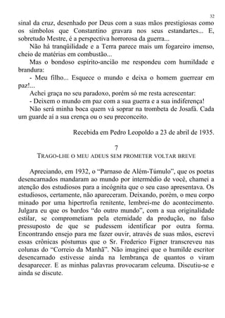 sinal da cruz, desenhado por Deus com a suas mãos prestigiosas como
os símbolos que Constantino gravara nos seus estandartes... E,
sobretudo Mestre, é a perspectiva horrorosa da guerra...
Não há tranqüilidade e a Terra parece mais um fogareiro imenso,
cheio de matérias em combustão...
Mas o bondoso espírito-ancião me respondeu com humildade e
brandura:
- Meu filho... Esquece o mundo e deixa o homem guerrear em
paz!...
Achei graça no seu paradoxo, porém só me resta acrescentar:
- Deixem o mundo em paz com a sua guerra e a sua indiferença!
Não será minha boca quem vá soprar na trombeta de Josafá. Cada
um guarde aí a sua crença ou o seu preconceito.
Recebida em Pedro Leopoldo a 23 de abril de 1935.
7
TRAGO-LHE O MEU ADEUS SEM PROMETER VOLTAR BREVE
Apreciando, em 1932, o “Parnaso de Além-Túmulo”, que os poetas
desencarnados mandaram ao mundo por intermédio de você, chamei a
atenção dos estudiosos para a incógnita que o seu caso apresentava. Os
estudiosos, certamente, não apareceram. Deixando, porém, o meu corpo
minado por uma hipertrofia renitente, lembrei-me do acontecimento.
Julgara eu que os bardos “do outro mundo”, com a sua originalidade
estilar, se comprometiam pela eternidade da produção, no falso
pressuposto de que se pudessem identificar por outra forma.
Encontrando ensejo para me fazer ouvir, através de suas mãos, escrevi
essas crônicas póstumas que o Sr. Frederico Figner transcreveu nas
colunas do “Correio da Manhã”. Não imaginei que o humilde escritor
desencarnado estivesse ainda na lembrança de quantos o viram
desaparecer. E as minhas palavras provocaram celeuma. Discutiu-se e
ainda se discute.
32
 