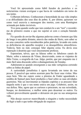 Você foi apresentado como hábil fazedor de pastiches e os
noticiaristas vieram averiguar o que havia de verdadeiro em torno do
seu nome.
Colheram informes. Conheceram a honestidade da sua vida simples
e as dificuldades dos seus dias de pobre. E, por último, quiseram ver
como você escrevia a mensagem dos mortos, com uma Remington
acionada por dedos invisíveis.
Tive pena quando soube que iam conduzi-lo a um “test” e recordei-
me do primeiro exame a que me sujeitei aí com o coração batendo
forte.
Fiz questão de enviar-lhe algumas palavras como o homem que fala
de longe à sua pátria distante, através das ondas de Hertz, sem saber se
os seus conceitos serão reconhecidos pelos patrícios, levando em conta
as deficiências do aparelho receptor e os desequilíbrios atmosféricos.
Todavia, bem ou mal, consegui falar alguma coisa. Eu devia essa
reparação à doutrina que você sinceramente professa.
Esperariam, talvez, que eu falasse sobre os fabulosos canais de
Marte, sobre a natureza de Vênus, descrevendo, como os viajantes de
Júlio Verne, a orografia da Lua. Julgo, porém, que por enquanto me é
mais fácil uma discussão sobre o diamagnetismo de Faraday.
Admiraram-se quando enxergaram a sua mão vertiginosa correndo
sobre as linhas do papel.
A curiosidade jornalística é agora levantada em torno da sua
pessoa. É possível que outros acorram para lhe fazer suas visitas. Mas
ouça bem. Não me espere como a pitonisa de Endor aguardando a
sombra de Samuel para fazer predições a Saul sobre as suas atividades
guerreiras. Não sei movimentar as trípodes espíritas e se procurei falar
naquela noite é que o seu nome estava em jogo. Colaborei, assim, na
sua defesa. Mas, agora que os curiosos o procuram, na sua ociosidade,
busque, no desinteresse, a melhor arma para desarmar os outros. Eu
voltarei provavelmente quando o deixarem em paz na sua amargurosa
vida.
Não desejo escrever maravilhando a ninguém e tenho necessidade
de fugir a tudo o que tenho obrigação de esquecer.
33
 