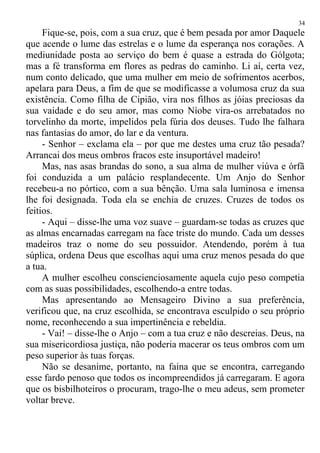 Fique-se, pois, com a sua cruz, que é bem pesada por amor Daquele
que acende o lume das estrelas e o lume da esperança nos corações. A
mediunidade posta ao serviço do bem é quase a estrada do Gólgota;
mas a fé transforma em flores as pedras do caminho. Li aí, certa vez,
num conto delicado, que uma mulher em meio de sofrimentos acerbos,
apelara para Deus, a fim de que se modificasse a volumosa cruz da sua
existência. Como filha de Cipião, vira nos filhos as jóias preciosas da
sua vaidade e do seu amor, mas como Níobe vira-os arrebatados no
torvelinho da morte, impelidos pela fúria dos deuses. Tudo lhe falhara
nas fantasias do amor, do lar e da ventura.
- Senhor – exclama ela – por que me destes uma cruz tão pesada?
Arrancai dos meus ombros fracos este insuportável madeiro!
Mas, nas asas brandas do sono, a sua alma de mulher viúva e órfã
foi conduzida a um palácio resplandecente. Um Anjo do Senhor
recebeu-a no pórtico, com a sua bênção. Uma sala luminosa e imensa
lhe foi designada. Toda ela se enchia de cruzes. Cruzes de todos os
feitios.
- Aqui – disse-lhe uma voz suave – guardam-se todas as cruzes que
as almas encarnadas carregam na face triste do mundo. Cada um desses
madeiros traz o nome do seu possuidor. Atendendo, porém à tua
súplica, ordena Deus que escolhas aqui uma cruz menos pesada do que
a tua.
A mulher escolheu conscienciosamente aquela cujo peso competia
com as suas possibilidades, escolhendo-a entre todas.
Mas apresentando ao Mensageiro Divino a sua preferência,
verificou que, na cruz escolhida, se encontrava esculpido o seu próprio
nome, reconhecendo a sua impertinência e rebeldia.
- Vai! – disse-lhe o Anjo – com a tua cruz e não descreias. Deus, na
sua misericordiosa justiça, não poderia macerar os teus ombros com um
peso superior às tuas forças.
Não se desanime, portanto, na faina que se encontra, carregando
esse fardo penoso que todos os incompreendidos já carregaram. E agora
que os bisbilhoteiros o procuram, trago-lhe o meu adeus, sem prometer
voltar breve.
34
 