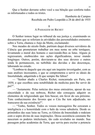 Que o Senhor derrame sobre você a sua bênção que conforta todos
os infortunados e todos os tristes.
Humberto de Campos
Recebida em Pedro Leopoldo a 28 de abril de 1935
8
A PASSAGEM DE RICHET
O Senhor tomou lugar no tribunal da sua justiça e, examinando os
documentos que se referiam ás atividades das personalidades eminentes
sobre a Terra, chamou o Anjo da Morte, exclamando:
Nos meados do século findo, partiram daqui diversos servidores da
Ciência que prometeram trabalhar em meu nome no orbe terráqueo,
levantando a moral dos homens e suavizando-lhes as lutas. Alguns já
regressaram, enobrecidos nas ações dignificadoras, nesse mundo
longínquo. Outros, porém, desviaram-se dos seus deveres e outros
ainda lá permanecem, no turbilhão das duvidas e das descrenças,
laborando no estudo.
“Lembras-te daquele que era aqui um inquieto investigador, com as
suas analises incessantes, e que se comprometeu a servir os ideais da
Imortalidade, adquirindo a fé que sempre lhe faltou?
— “Senhor aludis a Charles Richet, reencarnado em Paris, em
1850, e que escolheu uma notabilidade da medicina para lhe servir de
pai?”.
— “Justamente. Pelas noticias dos meus emissários, apesar da sua
sinceridade e da sua nobreza, Richet não conseguiu adquirir os
elementos de religiosidade que fora buscar, em favor do seu próximo.
Tens conhecimento dos favores que o Céu lhe tem adjudicado, no
transcurso da sua existência?”.
— “Tenho, Senhor. Todos os vossos mensageiros lhe cercaram a
inteligência e a honestidade com o halo da vossa sabedoria. Desde os
primórdios das suas lutas na Terra, os Gênios da Imensidade o rodeiam
com o sopro divino de suas inspirações. Dessa assistência constante lhe
nasceram os poderes intelectuais, tão cedo revelados no mundo. Sua
passagem pelas academias da Terra, que serviu para excitar a potencia
35
 