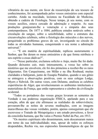 vibratória da sua mente, em favor da ressurreição do seu tesouro de
conhecimentos, foi acompanhada pelos vossos emissários com especial
carinho. Ainda na mocidade, lecionou na Faculdade de Medicina,
obtendo a cadeira de Fisiologia. Nesse tempo, já seu nome, com os
vossos auxílios, estava cercado de admiração e respeito. As suas
produções granjearam-lhe a veneração e a simpatia dos seus
contemporâneos. De 1877 a 1884, publicou estudos notáveis sobre a
circulação do sangue, sobre a sensibilidade, sobre a estrutura das
circunvoluções celebrais, sobre a fisiologia dos músculos e dos nervos,
perquirindo os problemas graves do ser, investigando no circulo de
todas as atividades humanas, conquistando o seu nome a admiração
universal.”
— “E em matéria de espiritualidade, replicou austeramente o
Senhor, que lhe deram os meus emissários e de que forma retribuiu o
seu espírito a essas dádivas?”.
— “Nesse particular, exclamou solicito o Anjo, muito lhe foi dado.
Quando deixastes cair, mais intensamente, a vossa luz sobre os
mistérios que me envolvem, ele foi dos primeiros a receber-lhe os raios
fulgurantes. Em Carqueiranne, em Milão e na ilha Roubaud, muitas
claridades o bafejaram, junto de Eusapia Paladino, quando o seu gênio
se entregava a observações positivas, com os seus colegas Lodge,
Myers e Sidwick. De outras vezes, com Delanne, analisou as celebres
experiências de Alger, que revolucionaram os ambientes intelectuais e
materialistas da França, que então representava o cérebro da civilização
ocidental.
“Todos os portadores das vossas graças levaram as sementes da
Verdade á sua poderosa organização FÍSICA, apelando para o seu
coração, afim de que cite afirmasse as realidades da sobrevivência;
povoaram-lhe as noites de severas meditações, com as imagens
maravilhosas das vossas verdades, porém, apenas conseguiram que ele
escrevesse o Tratado de Metapsíquica e um estudo proveitoso, a favor
da concórdia humana, que lhe valeu o Premio Nobel da Paz, em 1913.
“Os mestres espirituais não desanimaram, nem descansaram nunca
em torno da sua individualidade; mas, apesar de todos os esforços
despendidos, Rechia viu, nas expressões fenomenológicas de que foi
36
 