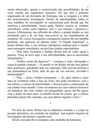 atento observador, apenas a exteriorizarão das possibilidades de um
sexto sentido nos organismos humanos. Ele que fora o primeiro
organizador de um dicionário de fisiologia, não se resignou a ir além
das demonstrações histológicas. Dentro da espiritualidade, todos os
seus trabalhos de investigador se caracterizam pela duvida que lhe
martiriza a personalidade. Nunca pode, Senhor, encarar as verdades
imortalistas, senão como hipótese, mas o seu coração é generoso e
sincero. Ultimamente, nas reflexões da velhice, o grande lutador se veio
inclinando para a fé, até hoje inaccessível ao seu entendimento de
estudioso. Os vossos mensageiros conseguiram inspirar-lhe um trabalho
profundo, que apareceu no planeta como “A Grande Esperança” e,
nestes últimos dias, a sua formosa inteligência realizou para o mundo
uma mensagem entusiástica, em prol dos estudos espiritualistas.
— “Pois bem, exclamou o Senhor, Richet terá de voltar agora a
penates. Traze de novo aqui a sua individualidade, para as necessárias
interpelações.”.
— “Senhor, assim tão depressa? — retornou o Anjo, advogando a
causa do grande cientista — O mundo vê em Richet um dos seus gênios
mais poderosos, guardando nele sua esperança. Não conviria protelar a
sua permanência na Terra, afim de que ele vos servisse, servindo á
Humanidade?”.
— “Não — disse o Senhor tristemente. — Se, após oitenta e cinco
anos de existência sobre a face da Terra, não pode reconhecer, com a
sua ciência, a certeza da Imortalidade, é desnecessária a continuação de
sua estadia nesse mundo. Como recompensa aos seus esforços honestos
em beneficio dos seus irmãos em humanidade, quero dar-lhe agora,
com o poder do meu amor, á centelha divina da crença, que a ciência
planetária jamais lhe concedeu, nos seus labores ingratos e frios.”.
*
No leito de morte, Richet tem as pálpebras cerradas e o corpo na
posição derradeira, em caminho da sepultura. Seu espírito inquieto de
investigador não dormiu o grande sono.
Há ali, cercando-lhe os despojos, uma multidão de fantasmas.
37
 