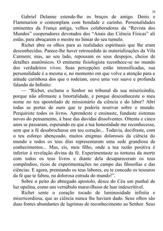 Gabriel Delanne estende-lhe os braços de amigo. Denis e
Flammarion o contemplam com bondade e carinho. Personalidades
eminentes da França antiga, velhos colaboradoras da “Revista dos
Mundos” cooperadores devotados dos “Anais das Ciência Físicas” ali
estão, para abraçarem o mestre no limiar do seu tumulo.
Richet abre os olhos para as realidades espirituais que lhe eram
desconhecidas. Parece-lhe haver retrocedido ás materializações da Vila
Carmem; mas, ao seu lado, repousam os seus despojos, cheios de
detalhes anatômicos. O eminente fisiologista reconhece-se no mundo
dos verdadeiros vivos. Suas percepções estão intensificadas, sua
personalidade é a mesma e, no momento em que volve a atenção para a
atitude carinhosa dos que o rodeiam, ouve uma voz suave e profunda
falando do Infinito:
— “Richet, exclama o Senhor no tribunal da sua misericórdia,
porque não afirmaste a Imortalidade, e porque desconheceste o meu
nome no teu apostolado de missionário da ciência e do labor? Abri
todas as portas de ouro que te poderia reservar sobre o mundo.
Perquiriste todos os livros. Aprendeste e ensinaste, fundaste sistemas
novos do pensamento, á base das duvidas dissolventes. Oitenta e cinco
anos se passaram, esperando eu que a tua honestidade me reconhecesse,
sem que a fé desabrochasse em teu coração... Todavia, decifraste, com
o teu esforço abençoado, muitos enigmas dolorosos da ciência do
mundo e todos os teus dias representaram uma sede grandiosa de
conhecimentos... Mas, eis, meu filho, onde a tua razão positiva é
inferior á revelação divina da fé. Experimentaste as torturas da morte
com todos os teus livros e diante dela desapareceram os teus
compêndios, ricos de experimentações no campo das filosofias e das
ciências. E agora, premiando os teus labores, eu te concedo os tesouros
da fé que te faltou, na dolorosa estrada do mundo!”.
Sobre o peito do abnegado apostolo, desce do Céu um punhal de
luz opalina, como um vernábulo maravilhoso de luar indescritível.
Richet sente o coração tocado de luminosidade infinita e
misericordiosa, que as ciência nunca lhe haviam dado. Seus olhos são
duas fontes abundantes de lagrimas de reconhecimento ao Senhor. Seus
38
 