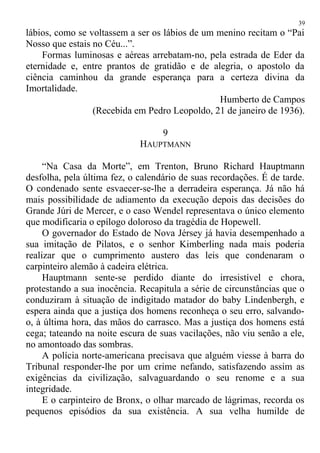 lábios, como se voltassem a ser os lábios de um menino recitam o “Pai
Nosso que estais no Céu...”.
Formas luminosas e aéreas arrebatam-no, pela estrada de Eder da
eternidade e, entre prantos de gratidão e de alegria, o apostolo da
ciência caminhou da grande esperança para a certeza divina da
Imortalidade.
Humberto de Campos
(Recebida em Pedro Leopoldo, 21 de janeiro de 1936).
9
HAUPTMANN
“Na Casa da Morte”, em Trenton, Bruno Richard Hauptmann
desfolha, pela última fez, o calendário de suas recordações. É de tarde.
O condenado sente esvaecer-se-lhe a derradeira esperança. Já não há
mais possibilidade de adiamento da execução depois das decisões do
Grande Júri de Mercer, e o caso Wendel representava o único elemento
que modificaria o epílogo doloroso da tragédia de Hopewell.
O governador do Estado de Nova Jérsey já havia desempenhado a
sua imitação de Pilatos, e o senhor Kimberling nada mais poderia
realizar que o cumprimento austero das leis que condenaram o
carpinteiro alemão à cadeira elétrica.
Hauptmann sente-se perdido diante do irresistível e chora,
protestando a sua inocência. Recapitula a série de circunstâncias que o
conduziram à situação de indigitado matador do baby Lindenbergh, e
espera ainda que a justiça dos homens reconheça o seu erro, salvando-
o, à última hora, das mãos do carrasco. Mas a justiça dos homens está
cega; tateando na noite escura de suas vacilações, não viu senão a ele,
no amontoado das sombras.
A polícia norte-americana precisava que alguém viesse à barra do
Tribunal responder-lhe por um crime nefando, satisfazendo assim as
exigências da civilização, salvaguardando o seu renome e a sua
integridade.
E o carpinteiro de Bronx, o olhar marcado de lágrimas, recorda os
pequenos episódios da sua existência. A sua velha humilde de
39
 