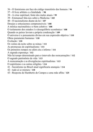 36 - O feminismo em face do código transitório dos homens / 94
37 - O livre arbítrio e a fatalidade / 98
38 - A crise espiritual, fonte dos males atuais / 99
39 - Emmanuel fala-nos sobre a Medicina / 103
40 - O nacionalismo diante da lei / 107
Desejos e entusiasmos compreensíveis / 108
A mística nacionalista e o bem coletivo / 108
O isolamento dos estados é o desequilíbrio econômico / 108
Quando os países lavram a própria condenação / 109
O universo é o pensamento divino em sua expressão objetiva / 110
Obras puramente humanas / 110
Evolução / 110
Os ventos da noite sobre as ruínas / 111
As promessas do espiritualismo / 111
Os primeiros tempos no além céu e inferno / 111
A sagrada esperança / 112
Não há tempo determinado para o intervalo das reencarnações / 112
O sagrado patrimônio da vida / 113
A reencarnação e as divergências espiritualistas / 113
O espiritismo e as outras religiões / 114
41 - Socialismo no Brasil atual significaria anarquia / 114
42 - tudo aí se mistura / 118
43 - Resposta de Humberto de Campos a uma mãe aflita / 125
4
 