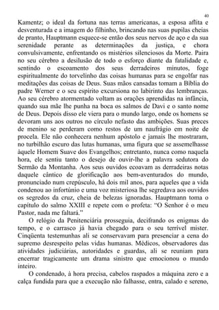 Kamentz; o ideal da fortuna nas terras americanas, a esposa aflita e
desventurada e a imagem do filhinho, brincando nas suas pupilas cheias
de pranto, Hauptmann esquece-se então dos seus nervos de aço e da sua
serenidade perante as determinações da justiça, e chora
convulsivamente, enfrentando os mistérios silenciosos da Morte. Paira
no seu cérebro a desilusão de todo o esforço diante da fatalidade e,
sentindo o escoamento dos seus derradeiros minutos, foge
espiritualmente do torvelinho das coisas humanas para se engolfar nas
meditações das coisas de Deus. Suas mãos cansadas tomam a Bíblia do
padre Werner e o seu espírito excursiona no labirinto das lembranças.
Ao seu cérebro atormentado voltam as orações aprendidas na infância,
quando sua mãe lhe punha na boca os salmos de Davi e o santo nome
de Deus. Depois disso ele viera para o mundo largo, onde os homens se
devoram uns aos outros no círculo nefasto das ambições. Suas preces
de menino se perderam como restos de um naufrágio em noite de
procela. Ele não conhecera nenhum apóstolo e jamais lhe mostraram,
no turbilhão escuro das lutas humanas, uma figura que se assemelhasse
àquele Homem Suave dos Evangelhos; entretanto, nunca como naquela
hora, ele sentiu tanto o desejo de ouvir-lhe a palavra sedutora do
Sermão da Montanha. Aos seus ouvidos ecoavam as derradeiras notas
daquele cântico de glorificação aos bem-aventurados do mundo,
pronunciado num crepúsculo, há dois mil anos, para aqueles que a vida
condenou ao infortúnio e uma voz misteriosa lhe segredava aos ouvidos
os segredos da cruz, cheia de belezas ignoradas. Hauptmann toma o
capítulo do salmo XXIII e repete com o profeta: “O Senhor é o meu
Pastor, nada me faltará.”
O relógio da Penitenciária prosseguia, decifrando os enigmas do
tempo, e o carrasco já havia chegado para o seu terrível mister.
Cinqüenta testemunhas ali se conservavam para presenciar a cena do
supremo desrespeito pelas vidas humanas. Médicos, observadores das
atividades judiciárias, autoridades e guardas, ali se reuniam para
encerrar tragicamente um drama sinistro que emocionou o mundo
inteiro.
O condenado, à hora precisa, cabelos raspados a máquina zero e a
calça fundida para que a execução não falhasse, entra, calado e sereno,
40
 