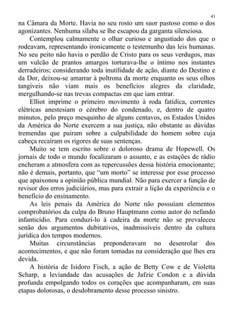 na Câmara da Morte. Havia no seu rosto um suor pastoso como o dos
agonizantes. Nenhuma sílaba se lhe escapou da garganta silenciosa.
Contemplou calmamente o olhar curioso e angustiado dos que o
rodeavam, representando ironicamente o testemunho das leis humanas.
No seu peito não havia o perdão de Cristo para os seus verdugos, mas
um vulcão de prantos amargos torturava-lhe o íntimo nos instantes
derradeiros; considerando toda inutilidade de ação, diante do Destino e
da Dor, deixou-se amarrar à poltrona da morte enquanto os seus olhos
tangíveis não viam mais os benefícios alegres da claridade,
mergulhando-se nas trevas compactas em que iam entrar.
Elliot imprime o primeiro movimento à roda fatídica, correntes
elétricas anestesiam o cérebro do condenado, e, dentro de quatro
minutos, pelo preço mesquinho de alguns centavos, os Estados Unidos
da América do Norte exercem a sua justiça, não obstante as dúvidas
tremendas que pairam sobre a culpabilidade do homem sobre cuja
cabeça recaíram os rigores de suas sentenças.
Muito se tem escrito sobre o doloroso drama de Hopewell. Os
jornais de todo o mundo focalizaram o assunto, e as estações de rádio
encheram a atmosfera com as repercussões dessa história emocionante;
não é demais, portanto, que “um morto” se interesse por esse processo
que apaixonou a opinião pública mundial. Não para exercer a função de
revisor dos erros judiciários, mas para extrair a lição da experiência e o
benefício do ensinamento.
As leis penais da América do Norte não possuíam elementos
comprobatórios da culpa do Bruno Hauptmann como autor do nefando
infanticídio. Para conduzi-lo à cadeira da morte não se prevaleceu
senão dos argumentos dubitativos, inadmissíveis dentro da cultura
jurídica dos tempos modernos.
Muitas circunstâncias preponderavam no desenrolar dos
acontecimentos, e que não foram tomadas na consideração que lhes era
devida.
A história de Isidoro Fisch, a ação de Betty Cow e de Violetta
Scharp, a leviandade das acusações de Jafzie Condon e a dúvida
profunda empolgando todos os corações que acompanharam, em suas
etapas dolorosas, o desdobramento desse processo sinistro.
41
 