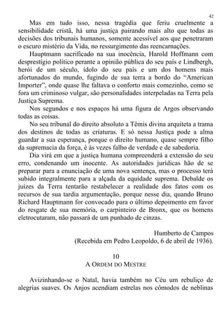 Mas em tudo isso, nessa tragédia que feriu cruelmente a
sensibilidade cristã, há uma justiça pairando mais alto que todas as
decisões dos tribunais humanos, somente acessível aos que penetraram
o escuro mistério da Vida, no ressurgimento das reencarnações.
Hauptmann sacrificado na sua inocência, Harold Hoffmann com
desprestígio político perante a opinião pública do seu país e Lindbergh,
herói de um século, ídolo do seu país e um dos homens mais
afortunados do mundo, fugindo de sua terra a bordo do “American
Importer”, onde quase lhe faltava o conforto mais comezinho, como se
fora um criminoso vulgar, são personalidades interpeladas na Terra pela
Justiça Suprema.
Nos segundos e nos espaços há uma figura de Argos observando
todas as coisas.
No seu tribunal do direito absoluto a Têmis divina arquiteta a trama
dos destinos de todas as criaturas. E só nessa Justiça pode a alma
guardar a sua esperança, porque o direito humano, quase sempre filho
da supremacia da força, é às vezes falho de verdade e de sabedoria.
Dia virá em que a justiça humana compreenderá a extensão do seu
erro, condenando um inocente. As autoridades jurídicas hão de se
preparar para a enunciação de uma nova sentença, mas o processo terá
subido integralmente para a alçada da equidade suprema. Debalde os
juízes da Terra tentarão restabelecer a realidade dos fatos com os
recursos de sua tardia argumentação, porque nesse dia, quando Bruno
Richard Hauptmann for convocado para o último depoimento em favor
do resgate de sua memória, o carpinteiro de Bronx, que os homens
eletrocutaram, não passará de um punhado de cinzas.
Humberto de Campos
(Recebida em Pedro Leopoldo, 6 de abril de 1936).
10
A ORDEM DO MESTRE
Avizinhando-se o Natal, havia também no Céu um rebuliço de
alegrias suaves. Os Anjos acendiam estrelas nos cômodos de neblinas
42
 