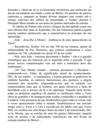 douradas e vibravam no ar as harmonias misteriosas que encheram um
dia de encantadora suavidade a noite de Belém. Os pastores do paraíso
cantavam e, enquanto as harpas divinas tangiam suas cordas sob o
esforço caricioso dos zéfiros da imensidade, o Senhor chamou o
Discípulo Bem-Amado ao seu trono de jasmins matizados de estrelas.
O vidente de Patmos não trazia o estigma da decrepitude como nos
seus últimos dias entre as Espórades. Na sua fisionomia pairava aquela
mesma candura adolescente que o caracterizava no princípio do seu
apostolado.
- João – disse-lhe o Mestre – lembras-te do meu aparecimento na
Terra?
- Recordo-me, Senhor. Foi no ano 749 da era romana, apesar da
arbitrariedade de Frei Dionísios, que colocou erradamente o vosso
natalício em 754, calculando no século VI da era cristã.
- Não, meu João – retornou docemente o Senhor – não é a questão
cronológica que me interessa em te argüindo sobre o passado. É que
nessas suaves comemorações vem até mim o murmúrio doce das
lembranças!...
- Ah! Sim, Mestre Amado – retrucou pressuroso o Discípulo –
compreendo-vos. Falais da significação moral do acontecimento.
Oh!...Se me lembro... A manjedoura, a estrela guiando os poderosos ao
estábulo humilde, os cânticos harmoniosos dos pastores, a alegria
ressoante dos inocentes, afigurando-se-nos que os animais vos
compreendiam mais que os homens, aos quais ofertáveis a lição da
humildade com o tesouro da fé e da esperança. Naquela noite divina,
todas as potências angélicas do paraíso se inclinaram sobre a Terra
cheia de gemidos e de amargura para exaltar a mansidão e a piedade do
Cordeiro. Uma promessa de paz desabrochava para todas as coisas com
o vosso aparecimento sobre o mundo. Estabelecera-se um noivado
meigo entre a Terra e o Céu e recordo-me do júbilo com que Vossa
Mãe vos recebeu nos seus braços feitos de amor e de misericórdia. Dir-
se-ia, Mestre, que as estrelas de ouro do paraíso fabricaram, naquela
noite de aromas e de radiosidades indefiníveis um mel divino no
coração piedoso de Maria!...
43
 