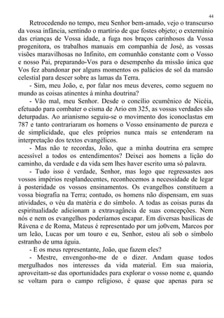 Retrocedendo no tempo, meu Senhor bem-amado, vejo o transcurso
da vossa infância, sentindo o martírio de que fostes objeto; o extermínio
das crianças de Vossa idade, a fuga nos braços carinhosos da Vossa
progenitora, os trabalhos manuais em companhia de José, as vossas
visões maravilhosas no Infinito, em comunhão constante com o Vosso
e nosso Pai, preparando-Vos para o desempenho da missão única que
Vos fez abandonar por alguns momentos os palácios de sol da mansão
celestial para descer sobre as lamas da Terra.
- Sim, meu João, e, por falar nos meus deveres, como seguem no
mundo as coisas atinentes à minha doutrina?
- Vão mal, meu Senhor. Desde o concílio ecumênico de Nicéia,
efetuado para combater o cisma de Ario em 325, as vossas verdades são
deturpadas. Ao arianismo seguiu-se o movimento dos iconoclastas em
787 e tanto contrariaram os homens o Vosso ensinamento de pureza e
de simplicidade, que eles próprios nunca mais se entenderam na
interpretação dos textos evangélicos.
- Mas não te recordas, João, que a minha doutrina era sempre
acessível a todos os entendimentos? Deixei aos homens a lição do
caminho, da verdade e da vida sem lhes haver escrito uma só palavra.
- Tudo isso é verdade, Senhor, mas logo que regressastes aos
vossos impérios resplandecentes, reconhecemos a necessidade de legar
à posteridade os vossos ensinamentos. Os evangelhos constituem a
vossa biografia na Terra; contudo, os homens não dispensam, em suas
atividades, o véu da matéria e do símbolo. A todas as coisas puras da
espiritualidade adicionam a extravagância de suas concepções. Nem
nós e nem os evangelhos poderíamos escapar. Em diversas basílicas de
Rávena e de Roma, Mateus é representado por um jo0vem, Marcos por
um leão, Lucas por um touro e eu, Senhor, estou ali sob o símbolo
estranho de uma águia.
- E os meus representante, João, que fazem eles?
- Mestre, envengonho-me de o dizer. Andam quase todos
mergulhados nos interesses da vida material. Em sua maioria,
aproveitam-se das oportunidades para explorar o vosso nome e, quando
se voltam para o campo religioso, é quase que apenas para se
44
 