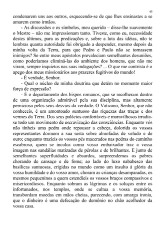 condenarem uns aos outros, esquecendo-se de que lhes ensinastes a se
amarem como irmãos.
- As discussões e os símbolos, meu querido – disse-lhe suavemente
o Mestre – não me impressionam tanto. Tiveste, como eu, necessidade
destes últimos, para as predicações e, sobre a luta das idéias, não te
lembras quanta autoridade fui obrigado a despender, mesmo depois da
minha volta da Terra, para que Pedro e Paulo não se tornassem
inimigos? Se entre meus apóstolos prevaleciam semelhantes desuniões,
como poderíamos eliminá-las do ambiente dos homens, que não me
viram, sempre inquietos nas suas indagações? ... O que me contrista é o
apego dos meus missionários aos prazeres fugitivos do mundo!
- É verdade, Senhor.
- Qual o núcleo de minha doutrina que detém no momento maior
força de expressão?
- É o departamento dos bispos romanos, que se recolheram dentro
de uma organização admirável pela sua disciplina, mas altamente
perniciosa pelos seus desvios da verdade. O Vaticano, Senhor, que não
conheceis, é um amontoado suntuoso das riquezas das traças e dos
vermes da Terra. Dos seus palácios confortáveis e maravilhosos irradia-
se todo um movimento de escravização das consciências. Enquanto vós
não tínheis uma pedra onde repousar a cabeça, dolorida os vossos
representantes dormem a sua sesta sobre almofadas de veludo e de
ouro; enquanto trazíeis os vossos pés macerados nas pedras do caminho
escabroso, quem se inculca como vosso embaixador traz a vossa
imagem nas sandálias matizadas de pérolas e de brilhantes. E junto de
semelhantes superfluidades e absurdos, surpreendemos os pobres
chorando de cansaço e de fome; ao lado do luxo nababesco das
basílicas suntuosas, erigidas no mundo como um insulto à glória da
vossa humildade e do vosso amor, choram as crianças desamparadas, os
mesmos pequeninos a quem estendíeis os vossos braços compassivos e
misericordiosos. Enquanto sobram as lágrimas e os soluços entre os
infortunados, nos templos, onde se cultua a vossa memória,
transbordam moedas em mãos cheias, parecendo, com amarga ironia,
que o dinheiro é uma defecação do demônio no chão acolhedor da
vossa casa.
45
 