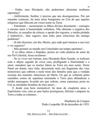- Então, meu Discípulo, não poderemos alimentar nenhuma
esperança?
- Infelizmente, Senhor, é preciso que nos desenganemos. Por um
estranho contraste, há mais ateus benquistos no Céu do que aqueles
religiosos que falavam em vosso nome na Terra.
- Entretanto – sussurraram os lábios divinos docemente – consagro
o mesmo amor à humanidade sofredora. Não obstante a negativa dos
filósofos, as ousadias da ciência, o apodo dos ingratos, a minha piedade
é inalterável... Que sugeres, meu João, para solucionar tão amargo
problema?
- Já não dissestes, um dia, Mestre, que cada qual tomasse a sua cruz
e vos seguisse?
- Mas prometi ao mundo um Consolador em tempo oportuno!...
E os olhos claros e límpidos, postos na visão piedosa do amor de
seu Pai Celestial, Jesus exclamou:
- Se os vivos nos traíram, meu Discípulo Bem-Amado, se traficam
com o objeto sagrado da vossa casa, profligando a fraternidade e o
amor, mandarei que os mortos falem na Terra em meu nome. Deste
Natal em diante, meu João, descerrarás mais um fragmento dos véus
misteriosos que cobrem a noite triste dos túmulos para que a verdade
ressurja das mansões silenciosas da Morte. Os que já voltaram pelos
caminhos ermos da sepultura retornarão à Terra para difundirem a
minha mensagem, levando aos que sofrem, coma esperança posta no
Céu as claridades benditas do meu amor!...
E desde essa hora memorável, há mais de cinqüenta anos, o
Espiritismo veio, com as suas lições prestigiosas, felicitar e amparar na
Terra a todas as criaturas.
Humberto de Campos
Pedro Leopoldo 20 de dezembro de 1935.
11
OH JERUSALÉM!... OH JERUSALÉM!...
46
 