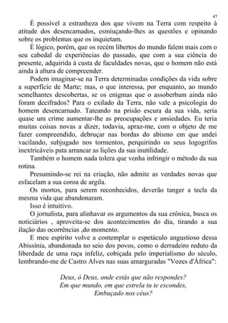 É possível a estranheza dos que vivem na Terra com respeito à
atitude dos desencarnados, esmiuçando-lhes as questões e opinando
sobre os problemas que os inquietam.
É lógico, porém, que os recém libertos do mundo falem mais com o
seu cabedal de experiências do passado, que com a sua ciência do
presente, adquirida à custa de faculdades novas, que o homem não está
ainda à altura de compreender.
Podem imaginar-se na Terra determinadas condições da vida sobre
a superfície de Marte; mas, o que interessa, por enquanto, ao mundo
semelhantes descobertas, se os enigmas que o assoberbam ainda não
foram decifrados? Para o exilado da Terra, não vale a psicologia do
homem desencarnado. Tateando na prisão escura da sua vida, seria
quase um crime aumentar-lhe as preocupações e ansiedades. Eu teria
muitas coisas novas a dizer, todavia, apraz-me, com o objeto de me
fazer compreendido, debruçar nas bordas do abismo em que andei
vacilando, subjugado nos tormentos, perquirindo os seus logogrifos
inextricáveis pata arrancar as lições da sua inutilidade.
Também o homem nada tolera que venha infringir o método da sua
rotina.
Presumindo-se rei na criação, não admite as verdades novas que
esfacelam a sua coroa de argila.
Os mortos, para serem reconhecidos, deverão tanger a tecla da
mesma vida que abandonaram.
Isso é intuitivo.
O jornalista, para alinhavar os argumentos da sua crônica, busca os
noticiários , aproveita-se dos acontecimentos do dia, tirando a sua
ilação das ocorrências ,do momento.
E meu espírito volve a contemplar o espetáculo angustioso dessa
Abissínia, abandonada no seio dos povos, como o derradeiro reduto da
liberdade de uma raça infeliz, cobiçada pelo imperialismo do século,
lembrando-me de Castro Alves nas suas amarguradas "Vozes d'África":
Deus, ó Deus, onde estás que não respondes?
Em que mundo, em que estrela tu te escondes,
Embuçado nos céus?
47
 