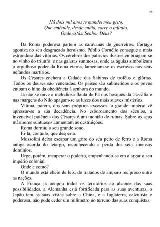 Há dois mil anos te mandei meu grito,
Que embalde, desde então, corre o infinito.
Onde estás, Senhor Deus?
Da Roma poderosa partem as caravanas de guerreiros. Cartago
agoniza no seu desgraçado heroísmo. Públio Cornélio consegue a mais
estrondosa das vitórias. Os cérebros dos patrícios ilustres embriagam-se
no vinho do triunfo: e nas galeras suntuosas, onde as águias simbolizam
o orgulhoso poder da Roma eterna, lamentam-se os escravos nos seus
nefandos martírios.
Os Césares enchem a Cidade das Sabinas de troféus e glórias.
Todos os deuses são venerados. Os países são submetidos e os povos
entoam o hino da obediência à senhora do mundo.
Já não se ouve a melodiosa flauta de Pã nos bosques da Tessália e
nas margens do Nilo apagam-se as luzes dos mais suaves mistérios.
Vítima, porém, dos seus próprios excessos, o grande império vê
apressar-se a sua decadência. No esboroamento dos séculos, a
invencível potência dos Césares é um montão de ruínas. Sobre os seus
mármores suntuosos aumentam as destruições.
Roma dormiu o seu grande sono.
Ei-la, contudo, que desperta.
Mussolini deixa escapar um grito do seu peito de ferro e a Roma
antiga acorda do letargo, reconhecendo a perda dos seus imensos
domínios.
Urge, porém, recuperar o poderio, empenhando-se em alargar o seu
império colonial.
Onde e como?
O mundo está cheio de leis, de tratados de amparo recíproco entre
as nações.
A França já ocupou todos os territórios ao alcance das suas
possibilidades, a Alemanha está fortificada para as suas aventuras, o
Japão tem as suas vistas sobre a China, e a Inglaterra, calculista e
poderosa, não pode ceder um milímetro no terreno das suas conquistas.
48
 