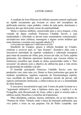 LEITOR AMIGO
A reedição do livro Palavras do Infinito encontra natural explicação
no rápido escoamento que tiveram os cinco mil exemplares da
publicação anterior, cujos pedidos, vindos de toda parte, denotaram o
interesse dos que lêem pelas coisas da espiritualidade.
Muito a animou também, concorrendo para a nova tiragem, a boa
vontade do digno confrade Francisco Cândido Xavier, a cuja
mediunidade e solicitude se devem estas encantadoras comunicações,
enviando-nos mais crônicas, mensagens e alguns versos inéditos que
tanto ilustram e exortam esta segunda edição.(*)
(*) Este prefácio foi redigido para 2º edição impressa em 1936.
Humberto de Campos, graças à infinita bondade do Criador,
continua a escrever para os “que ficaram”, fazendo-o aliás com a
irrecusável autoridade de repórter verdadeiro e sobretudo insuspeito
para tratar de assuntos do Além, pois, tivesse ele sido, na Terra, espírita
praticante, não faltariam opositores fanáticos que viessem refutar os
luminosos conselhos que manda às almas encarceradas sobre a “face
nevoenta” do planeta com o objetivo de edificá-las para a vida eterna
no apostolado do trabalho e da dor.
O humilde psicógrafo Francisco Cândido Xavier com tais
produções vem, mais uma vez, firmar os foros justíssimos que goza de
médium assombroso, legítimo expoente da fenomenologia espírita,
vaso escolhido do Senhor para a grandiosa missão de provar, sob
aspecto estritamente intelectual, a sobrevivência do ser e a imortalidade
da alma humana.
E essa prova incontrastável aqui está. Contra ela pode levantar-se o
“argumento dubitativo”, mas a hipótese única que a explica é a do
Evangelho, pela Ressurreição de Jesus, sobre a qual se assenta todo o
edifício moral, filosófico e científico do Espiritismo.
Mais abundante, copiosa, imensa, entretanto, ela se nos depara no
“Parnaso de Além- Túmulo, onde o moço de instrução rudimentar, que
vive pobre e triste na sua pequena vila de Pedro Leopoldo, sem
5
 