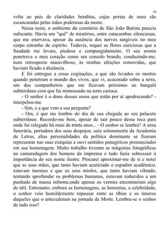 volta ao país de claridades benditas, cujas portas de ouro são
escancaradas pelas mãos poderosas da morte.
Nessa noite, o ambiente do cemitério de São João Batista parecia
sufocante. Havia um "quê" de mistérios, entre catacumbas silenciosas,
que me enervava, apesar da ausência dos nervos tangíveis no meu
corpo estranho de espírito. Todavia, toquei as flores cariciosas que a
Saudade me levara, piedosa e compungidamente. O seu aroma
penetrava o meu coração como um consolo brando, conduzindo-me,
num retrospecto maravilhoso, às minhas afeições comovidas, que
haviam ficado a distância.
E foi entregue a essas cogitações, a que são levados os mortos
quando penetram o mundo dos vivos, que vi, acocorado sobre a terra,
um dos companheiros que me ficavam próximos ao bangalô
subterrâneo com que fui mimoseado na terra carioca.
- O senhor é o dono desses ossos que estão por aí apodrecendo? -
interpelou-me.
- Sim, e a que vem a sua pergunta?
- Ora, é que me lembro do dia de sua chegada ao seu palacete
subterrâneo. Recordo-me bem, apesar de sair pouco dessa toca para
onde fui relegado há mais de trinta anos... - O senhor se lembra? A urna
funerária, portadora dos seus despojos, saiu solenemente da Academia
de Letras, altas personalidades da política dominante se fizeram
representar nas suas exéquias e ouvi sentidos panegíricos pronunciados
em sua homenagem. Muito trabalho tiveram as máquinas fotográficas
na camaradagem dos homens da imprensa e tudo fazia sobressair à
importância do seu nome ilustre. Procurei aproximar-me de si e notei
que as suas mãos, que tanto haviam acariciado o espadim acadêmico,
estavam inermes e que os seus miolos, que tanto haviam vibrado,
tentando aprofundar os problemas humanos, estavam reduzidos a um
punhado de massa informe,onde apenas os vermes encontrariam algo
de útil. Entretanto, embora as homenagens, as honrarias, a celebridade,
o senhor veio humildemente repousar entre as tíbias e os úmeros
daqueles que o antecederam na jornada da Morte. Lembra-se o senhor
de tudo isso?
50
 