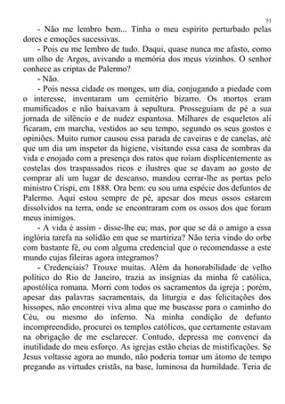 - Não me lembro bem... Tinha o meu espírito perturbado pelas
dores e emoções sucessivas.
- Pois eu me lembro de tudo. Daqui, quase nunca me afasto, como
um olho de Argos, avivando a memória dos meus vizinhos. O senhor
conhece as criptas de Palermo?
- Não.
- Pois nessa cidade os monges, um dia, conjugando a piedade com
o interesse, inventaram um cemitério bizarro. Os mortos eram
mumificados e não baixavam à sepultura. Prosseguiam de pé a sua
jornada de silêncio e de nudez espantosa. Milhares de esqueletos ali
ficaram, em marcha, vestidos ao seu tempo, segundo os seus gostos e
opiniões. Muito rumor causou essa parada de caveiras e de canelas, até
que um dia um inspetor da higiene, visitando essa casa de sombras da
vida e enojado com a presença dos ratos que roíam displicentemente as
costelas dos traspassados ricos e ilustres que se davam ao gosto de
comprar ali um lugar de descanso, mandou cerrar-lhe as portas pelo
ministro Crispi, em 1888. Ora bem: eu sou uma espécie dos defuntos de
Palermo. Aqui estou sempre de pé, apesar dos meus ossos estarem
dissolvidos na terra, onde se encontraram com os ossos dos que foram
meus inimigos.
- A vida é assim - disse-lhe eu; mas, por que se dá o amigo a essa
inglória tarefa na solidão em que se martiriza? Não teria vindo do orbe
com bastante fé, ou com alguma credencial que o recomendasse a este
mundo cujas fileiras agora integramos?
- Credenciais? Trouxe muitas. Além da honorabilidade de velho
político do Rio de Janeiro, trazia as insígnias da minha fé católica,
apostólica romana. Morri com todos os sacramentos da igreja ; porém,
apesar das palavras sacramentais, da liturgia e das felicitações dos
hissopes, não encontrei viva alma que me buscasse para o caminho do
Céu, ou mesmo do inferno. Na minha condição de defunto
incompreendido, procurei os templos católicos, que certamente estavam
na obrigação de me esclarecer. Contudo, depressa me convenci da
inutilidade do meu esforço. As igrejas estão cheias de mistificações. Se
Jesus voltasse agora ao mundo, não poderia tomar um átomo de tempo
pregando as virtudes cristãs, na base, luminosa da humildade. Teria de
51
 