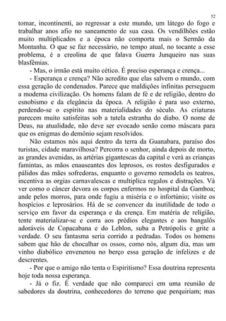 tomar, incontinenti, ao regressar a este mundo, um látego do fogo e
trabalhar anos afio no saneamento de sua casa. Os vendilhões estão
muito multiplicados e a época não comporta mais o Sermão da
Montanha. O que se faz necessário, no tempo atual, no tocante a esse
problema, é a creolina de que falava Guerra Junqueiro nas suas
blasfêmias.
- Mas, o irmão está muito cético. É preciso esperança e crença...
- Esperança e crença? Não acredito que elas salvem o mundo, com
essa geração de condenados. Parece que maldições infinitas perseguem
a moderna civilização. Os homens falam de fé e de religião, dentro do
esnobismo e da elegância da época. A religião é para uso externo,
perdendo-se o espírito nas materialidades do século. As criaturas
parecem muito satisfeitas sob a tutela estranha do diabo. O nome de
Deus, na atualidade, não deve ser evocado senão como máscara para
que os enigmas do demônio sejam resolvidos.
Não estamos nós aqui dentro da terra da Guanabara, paraíso dos
turistas, cidade maravilhosa? Percorra o senhor, ainda depois de morto,
as grandes avenidas, as artérias gigantescas da capital e verá as crianças
famintas, as mãos enauseantes dos leprosos, os rostos desfigurados e
pálidos das mães sofredoras, enquanto o governo remodela os teatros,
incentiva as orgias carnavalescas e multiplica regalos e distrações. Vá
ver como o câncer devora os corpos enfermos no hospital da Gamboa;
ande pelos morros, para onde fugiu a miséria e o infortúnio; visite os
hospícios e leprosários. Há de se convencer da inutilidade de todo o
serviço em favor da esperança e da crença. Em matéria de religião,
tente materializar-se e corra aos prédios elegantes e aos bangalôs
adoráveis de Copacabana e do Leblon, suba a Petrópolis e grite a
verdade. O seu fantasma seria corrido a pedradas. Todos os homens
sabem que hão de chocalhar os ossos, como nós, algum dia, mas um
vinho diabólico envenenou no berço essa geração de infelizes e de
descrentes.
- Por que o amigo não tenta o Espiritismo? Essa doutrina representa
hoje toda nossa esperança.
- Já o fiz. É verdade que não compareci em uma reunião de
sabedores da doutrina, conhecedores do terreno que perquiriam; mas
52
 