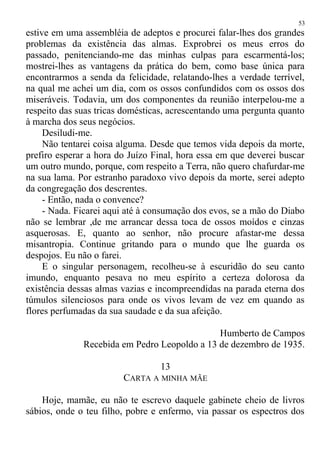 estive em uma assembléia de adeptos e procurei falar-lhes dos grandes
problemas da existência das almas. Exprobrei os meus erros do
passado, penitenciando-me das minhas culpas para escarmentá-los;
mostrei-lhes as vantagens da prática do bem, como base única para
encontrarmos a senda da felicidade, relatando-lhes a verdade terrível,
na qual me achei um dia, com os ossos confundidos com os ossos dos
miseráveis. Todavia, um dos componentes da reunião interpelou-me a
respeito das suas tricas domésticas, acrescentando uma pergunta quanto
à marcha dos seus negócios.
Desiludi-me.
Não tentarei coisa alguma. Desde que temos vida depois da morte,
prefiro esperar a hora do Juízo Final, hora essa em que deverei buscar
um outro mundo, porque, com respeito a Terra, não quero chafurdar-me
na sua lama. Por estranho paradoxo vivo depois da morte, serei adepto
da congregação dos descrentes.
- Então, nada o convence?
- Nada. Ficarei aqui até à consumação dos evos, se a mão do Diabo
não se lembrar ,de me arrancar dessa toca de ossos moídos e cinzas
asquerosas. E, quanto ao senhor, não procure afastar-me dessa
misantropia. Continue gritando para o mundo que lhe guarda os
despojos. Eu não o farei.
E o singular personagem, recolheu-se à escuridão do seu canto
imundo, enquanto pesava no meu espírito a certeza dolorosa da
existência dessas almas vazias e incompreendidas na parada eterna dos
túmulos silenciosos para onde os vivos levam de vez em quando as
flores perfumadas da sua saudade e da sua afeição.
Humberto de Campos
Recebida em Pedro Leopoldo a 13 de dezembro de 1935.
13
CARTA A MINHA MÃE
Hoje, mamãe, eu não te escrevo daquele gabinete cheio de livros
sábios, onde o teu filho, pobre e enfermo, via passar os espectros dos
53
 