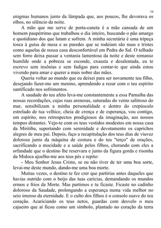 enigmas humanos junto da lâmpada que, aos poucos, lhe devorava os
olhos, no silêncio da noite.
A mão que me serve de porta-caneta é a mão cansada de um
homem paupérrimo que trabalhou o dia inteiro, buscando o pão amargo
e quotidiano dos que lutam e sofrem. A minha secretária é uma tripeça
tosca à guisa de mesa e as paredes que se rodeiam são nuas e tristes
como aquelas de nossa casa desconfortável em Pedra do Sal. O telhado
sem forro deixa passar a ventania lamentosa da noite e deste remanso
humilde onde a pobreza se esconde, exausta e desalentada, eu te
escrevo sem insônias e sem fadigas para contar-te que ainda estou
vivendo para amar e querer a mais nobre das mães.
Queria voltar ao mundo que eu deixei para ser novamente teu filho,
desejando fazer-me um menino, aprendendo a rezar com o teu espírito
santificado nos sofrimentos.
A saudade do teu afeto leva-me constantemente a essa Parnaíba das
nossas recordações, cujas ruas arenosas, saturadas do vento salitroso do
mar, sensibilizam a minha personalidade e dentro do crepúsculo
estrelado de tua velhice, cheia de crença e de esperança, vou contigo,
em espírito, nos retrospectos prodigiosos da imaginação, aos nossos
tempos distantes. Vejo-te com os teus vestidos modestos em nossa casa
da Miritiba, suportando com serenidade e devotamento os caprichos
alegres de meu pai. Depois, faço a recapitulação dos teus dias de viuvez
dolorosa junto da máquina de costura e do teu "terço" de orações,
sacrificando a mocidade e a saúde pelos filhos, chorando com eles a
orfandade que o destino lhe reservara e junto da figura gorda e risonha
da Midoca ajoelho-me aos teus pés e repito:
- Meu Senhor Jesus Cristo, se eu não tiver de ter uma boa sorte,
levai-me deste mundo, dando-me uma boa morte.
Muitas vezes, o destino te fez crer que partirias antes daqueles que
havias nutrido com o beijo das tuas carícias, demandando os mundos
ermos e frios da Morte. Mas partimos e tu ficaste. Ficaste no cadinho
doloroso da Saudade, prolongando a esperança numa vida melhor no
seio imenso da eternidade. E o culto dos filhos é o consolo suave do teu
coração. Acariciando os teus netos, guardas com desvelo o meu
cajueiro que aí ficou como um símbolo, plantado no coração da terra
54
 