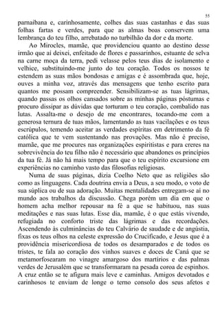 parnaibana e, carinhosamente, colhes das suas castanhas e das suas
folhas fartas e verdes, para que as almas boas conservem uma
lembrança do teu filho, arrebatado no turbilhão da dor e da morte.
Ao Mirocles, mamãe, que providenciou quanto ao destino desse
irmão que aí deixei, enfeitado de flores e passarinhos, estuante de selva
na carne moça da terra, pedi velasse pelos teus dias de isolamento e
velhice, substituindo-me junto do teu coração. Todos os nossos te
estendem as suas mãos bondosas e amigas e é assombrada que, hoje,
ouves a minha voz, através das mensagens que tenho escrito para
quantos me possam compreender. Sensibilizam-se as tuas lágrimas,
quando passas os olhos cansados sobre as minhas páginas póstumas e
procuro dissipar as dúvidas que torturam o teu coração, combalido nas
lutas. Assalta-me o desejo de me encontrares, tocando-me com a
generosa ternura de tuas mãos, lamentando as tuas vacilações e os teus
escrúpulos, temendo aceitar as verdades espíritas em detrimento da fé
católica que te vem sustentando nas provações. Mas não é preciso,
mamãe, que me procures nas organizações espiritistas e para creres na
sobrevivência do teu filho não é necessário que abandones os princípios
da tua fé. Já não há mais tempo para que o teu espírito excursione em
experiências no caminho vasto das filosofias religiosas.
Numa de suas páginas, dizia Coelho Neto que as religiões são
como as linguagens. Cada doutrina envia a Deus, a seu modo, o voto de
sua súplica ou de sua adoração. Muitas mentalidades entregam-se aí no
mundo aos trabalhos da discussão. Chega porém um dia em que o
homem acha melhor repousar na fé a que se habituou, nas suas
meditações e nas suas lutas. Esse dia, mamãe, é o que estás vivendo,
refugiada no conforto triste das lágrimas e das recordações.
Ascendendo às culminâncias do teu Calvário de saudade e de angústia,
fixas os teus olhos na celeste expressão do Crucificado, e Jesus que é a
providência misericordiosa de todos os desamparados e de todos os
tristes, te fala ao coração dos vinhos suaves e doces de Caná que se
metamorfosearam no vinagre amargoso dos martírios e das palmas
verdes de Jerusalém que se transformaram na pesada coroa de espinhos.
A cruz então se te afigura mais leve e caminhas. Amigos devotados e
carinhosos te enviam de longe o terno consolo dos seus afetos e
55
 
