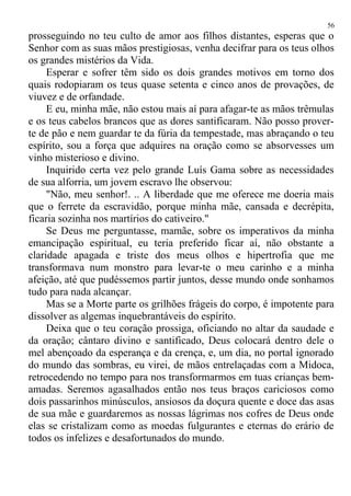 prosseguindo no teu culto de amor aos filhos distantes, esperas que o
Senhor com as suas mãos prestigiosas, venha decifrar para os teus olhos
os grandes mistérios da Vida.
Esperar e sofrer têm sido os dois grandes motivos em torno dos
quais rodopiaram os teus quase setenta e cinco anos de provações, de
viuvez e de orfandade.
E eu, minha mãe, não estou mais aí para afagar-te as mãos trêmulas
e os teus cabelos brancos que as dores santificaram. Não posso prover-
te de pão e nem guardar te da fúria da tempestade, mas abraçando o teu
espírito, sou a força que adquires na oração como se absorvesses um
vinho misterioso e divino.
Inquirido certa vez pelo grande Luís Gama sobre as necessidades
de sua alforria, um jovem escravo lhe observou:
"Não, meu senhor!. .. A liberdade que me oferece me doeria mais
que o ferrete da escravidão, porque minha mãe, cansada e decrépita,
ficaria sozinha nos martírios do cativeiro."
Se Deus me perguntasse, mamãe, sobre os imperativos da minha
emancipação espiritual, eu teria preferido ficar aí, não obstante a
claridade apagada e triste dos meus olhos e hipertrofia que me
transformava num monstro para levar-te o meu carinho e a minha
afeição, até que pudéssemos partir juntos, desse mundo onde sonhamos
tudo para nada alcançar.
Mas se a Morte parte os grilhões frágeis do corpo, é impotente para
dissolver as algemas inquebrantáveis do espírito.
Deixa que o teu coração prossiga, oficiando no altar da saudade e
da oração; cântaro divino e santificado, Deus colocará dentro dele o
mel abençoado da esperança e da crença, e, um dia, no portal ignorado
do mundo das sombras, eu virei, de mãos entrelaçadas com a Midoca,
retrocedendo no tempo para nos transformarmos em tuas crianças bem-
amadas. Seremos agasalhados então nos teus braços cariciosos como
dois passarinhos minúsculos, ansiosos da doçura quente e doce das asas
de sua mãe e guardaremos as nossas lágrimas nos cofres de Deus onde
elas se cristalizam como as moedas fulgurantes e eternas do erário de
todos os infelizes e desafortunados do mundo.
56
 