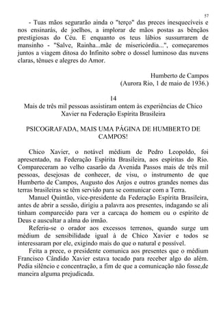 - Tuas mãos segurarão ainda o "terço" das preces inesquecíveis e
nos ensinarás, de joelhos, a implorar de mãos postas as bênçãos
prestigiosas do Céu. E enquanto os teus lábios sussurrarem de
mansinho - "Salve, Rainha...mãe de misericórdia...", começaremos
juntos a viagem ditosa do Infinito sobre o dossel luminoso das nuvens
claras, tênues e alegres do Amor.
Humberto de Campos
(Aurora Rio, 1 de maio de 1936.)
14
Mais de três mil pessoas assistiram ontem às experiências de Chico
Xavier na Federação Espírita Brasileira
PSICOGRAFADA, MAIS UMA PÁGINA DE HUMBERTO DE
CAMPOS!
Chico Xavier, o notável médium de Pedro Leopoldo, foi
apresentado, na Federação Espírita Brasileira, aos espíritas do Rio.
Compareceram ao velho casarão da Avenida Passos mais de três mil
pessoas, desejosas de conhecer, de visu, o instrumento de que
Humberto de Campos, Augusto dos Anjos e outros grandes nomes das
terras brasileiras se têm servido para se comunicar com a Terra.
Manuel Quintão, vice-presidente da Federação Espírita Brasileira,
antes de abrir a sessão, dirigiu a palavra aos presentes, indagando se ali
tinham comparecido para ver a carcaça do homem ou o espírito de
Deus e auscultar a alma do irmão.
Referiu-se o orador aos excessos terrenos, quando surge um
médium de sensibilidade igual à de Chico Xavier e todos se
interessaram por ele, exigindo mais do que o natural e possível.
Feita a prece, o presidente comunica aos presentes que o médium
Francisco Cândido Xavier estava tocado para receber algo do além.
Pedia silêncio e concentração, a fim de que a comunicação não fosse,de
maneira alguma prejudicada.
57
 