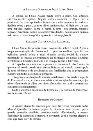 A PRIMEIRA COMUNICAÇÃO: JOÃO DE DEUS
A cabeça de Chico Xavier pende sobre o peito. Um estranho
estremecimento agita-o. Segura automàticamente o lápis que o
presidente lhe dá e, apoiando a fronte com a mão esquerda, faz a direita
deslizar sobre o papel, com os olhos semicerrados. O lápis desliza com
uma rapidez incrível sobre o papel. É uma letra grande, bastante
legível. O médium, depois de escrever três laudas, descansa um pouco a
mão sobre a mesa; o repórter aproveita a interrupção e lê:
SEGUNDA COMUNICAÇÃO: EMMANUEL
Chico Xavier faz o lápis correr, novamente, sobre o papel. Agora é
longa comunicação de Emmanuel, o guia do médium, que faz um
belíssimo estudo sobre a atual situação político-social do mundo,
mostrando as causas determinantes da formação de novas doutrinas
atentatórias à liberdade humana e às leis que regem o Universo.
A Espanha do momento, segundo diz Emmanuel, não é mais do
que um reflexo do estado atual do catolicismo, em virtude da corrupção
de seus ministros é da desvirtuação das finalidades que se propuseram
cumprir em todos os séculos e gerações.
Tão grave é a situação do mundo, atualmente – diz ainda o espírito
de Emmanuel – que se torna necessária a intervenção dos mortos, cujos
olhos vêem onde os olhos dos vivos não podem ver, a fim de ministrar
conselhos e ensinamentos.
Dada a extensão do estudo de Emmanuel, deixamos de transcrevê-
lo em nossas colunas.
Humberto de Campos
A crônica abaixo foi recebida por Chico Xavier na residência do Sr.
Manuel Quintão. Belíssima página de literatura, vem mostrar que o
grande pensador brasileiro continua tendo, além-túmulo, a mesma
facilidade de expressão e maneja o português com a mesma elegância
com que fazia na vida terrena.
58
 