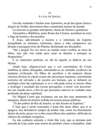15
A CASA DE ISMAEL
Um dia, reunindo o Senhor seus Apóstolos, ao pé das águas claras e
alegres do Jordão, descortinou-lhes o panorama imenso do mundo.
Lá estavam as grandes metrópoles, cheias de faustos e grandezas.
Alexandria e Babilônia, junto Roma dos Césares, acendiam na terra
o fogo da luxúria e dos pecados.
E Jesus, adivinhando a miséria e o infortúnio do Espírito
mergulhado os humanos tormentos, alçou a mão compassiva em
direção à paisagem triste do Planeta, declarando aos discípulos:
“Ide e pregai! Eu vos envio ao mundo como ovelhas ao meio de
lobos, mas não vim senão para curar os doentes e proteger os
desgraçados.”
E os Apóstolos partiram, no afã de repartir as dádivas do seu
Mestre.
Ainda hoje, afigura-se-nos que a voz consoladora do Cristo
mobiliza as almas abnegadas, articulando-as no caminho escabroso da
moderna civilização. Os filhos do sacrifício e da renúncia abrem
clareiras divinas no cipoal escuro das descrenças humanas, constituindo
exércitos de salvação e de socorro aos homens, que se debatem no
naufrágio triste das esperanças; e, se a vida pode cerrar os nossos olhos
e restringir a acuidade das nossas percepções, a morte vem descerrar-
nos um mundo novo, a fim de que possamos entrever as verdades mais
profundas do plano espiritual.
Foi Miguel Couto que exclamou, em um dos seus momentos de
amargura, diante da miséria exibida em nossas praças públicas:
“Ai dos pobres do Rio de Janeiro, se não fossem os Espíritas.”
E hoje que a morte reacendeu o lume dos meus olhos, que aí se
apagava, nos derradeiros tempos de minha vida, como luz bruxuleante
dentro da noite, posso ver a obra maravilhosa dos espíritas, edificada no
silêncio da caridade evangélica.
Eu não conhecia somente o Asilo São Luís, que se derrama pela
enseada do Caju como uma esteira de pombais claros e tranqüilos, onde
59
 