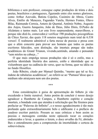 biblioteca e sem professor, consegue captar produções de trinta e dois
poetas, brasileiros e portugueses, figurando entre eles nomes gloriosos,
como Arthur Azevedo, Batista Cepelos, Casimiro de Abreu, Castro
Alves, Emílio de Menezes, Fagundes Varela, Hermes Fontes, Olavo
Bilac, Raimundo Correia, Antero de Quental, Antônio Nobre, Augusto
dos Anjos, Guerra Junqueiro, João de Deus, Júlio Dinis, D.Pedro de
Alcântara e tantos mais. Ler este livro surpreendente, maravilhoso, e
porque não dizê-lo, comovedor,é verificar 190 produções psicográficas
de Chico Xavier, das quais 118 sonetos magistrais num total de 6.538
versos!. É realmente admirável a farta messe de poesias e prosa com
que o além concorre para provar aos homens que todos os poetas
escritores falecidos, sem distinção, são imortais porque são todos
acadêmicos do Grand Trianon, vivendo,sentindo, amando e pensando
“sem miolos na cabeça...”
O que mais empolga nessas produções não é só o estilo, mas a
perfeita identidade literária dos autores, estilo e identidade que se
vislumbram quer na cadência do verso, quer na forma, quer na idéia ou
no fundo filosófico.
João Ribeiro, citado por Manuel Quintão, “mestre que tal se fez,
indene de rabularias acadêmicas”, ao referir-se ao “Parnaso”disse que o
médium não atraiçoara nem um dos poetas.
***
Estas considerações à guisa de apresentação do folheto já vão
excedendo o limite razoável. Antes porém de concluir é nosso desejo
agradecer a Humberto de Campos, a Humberto espírito e coração
imortais, a bondade com que atendeu à solicitação que lhe fizemos para
prefaciar as “Palavras do Infinito”, e o nosso agradecimento é tão mais
profundo quão extraordinariamente belo e edificante é o prefácio do
saudoso escritor patrício. Possam as suas crônicas e bem assim as
poesias e mensagens contidas neste opúsculo tocar os corações
endurecidos e levar, a quantos o lerem, o doce orvalho da Fé, abrindo-
lhes o entendimento para a compreensão da imortalidade e certeza da
sobrevivência.
6
 