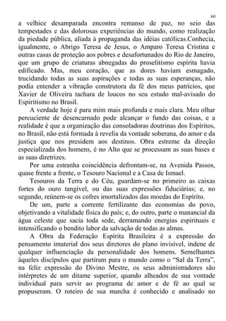 a velhice desamparada encontra remanso de paz, no seio das
tempestades e das dolorosas experiências do mundo, como realização
da piedade pública, aliada à propaganda das idéias católicas.Conhecia,
igualmente, o Abrigo Teresa de Jesus, o Amparo Teresa Cristina e
outras casas de proteção aos pobres e desafortunados do Rio de Janeiro,
que um grupo de criaturas abnegadas do proselitismo espírita havia
edificado. Mas, meu coração, que as dores haviam esmagado,
trucidando todas as suas aspirações e todas as suas esperanças, não
podia entender a vibração construtora da fé dos meus patrícios, que
Xavier de Oliveira tachara de loucos no seu estudo mal-avisado do
Espiritismo no Brasil.
A verdade hoje é para mim mais profunda e mais clara. Meu olhar
percuciente de desencarnado pode alcançar o fundo das coisas, e a
realidade é que a organização das consoladoras doutrinas dos Espíritos,
no Brasil, não está formada à revelia da vontade soberana, do amor e da
justiça que nos presidem aos destinos. Obra estreme da direção
especializada dos homens, é no Alto que se processam as suas bases e
as suas diretrizes.
Por uma estranha coincidência defrontam-se, na Avenida Passos,
quase frente a frente, o Tesouro Nacional e a Casa de Ismael.
Tesouros da Terra e do Céu, guardam-se no primeiro as caixas
fortes do ouro tangível, ou das suas expressões fiduciárias; e, no
segundo, reúnem-se os cofres imortalizados das moedas do Espírito.
De um, parte a corrente fertilizante das economias do povo,
objetivando a vitalidade física do país; e, do outro, parte o manancial da
água celeste que sacia toda sede, derramando energias espirituais e
intensificando o bendito labor da salvação de todas as almas.
A Obra da Federação Espírita Brasileira é a expressão do
pensamento imaterial dos seus diretores do plano invisível, indene de
qualquer influenciação da personalidade dos homens. Semelhantes
àqueles discípulos que partiram para o mundo como o “Sal da Terra”,
na feliz expressão do Divino Mestre, os seus administradores são
intérpretes de um ditame superior, quando alheados de sua vontade
individual para servir ao programa de amor e de fé ao qual se
propuseram. O roteiro de sua marcha é conhecido e analisado no
60
 