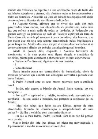 mundo das verdades do espírito e a sua orientação nasce da fonte das
realidades superiores e eternas, não obstante todas as incompreensões e
todos os combates. A história da Casa de Ismael nos espaços está cheia
de exemplos edificantes de sacrifícios e dedicações.
Se Augusto Comte. afirmou que os vivos são cada vez mais
governados pelos mortos, nas intuições do seu positivismo, nada mais
fez que refletir a mais sadia de todas as verdades. A Federação que
guarda consigo as primícias de sede do Tesouro espiritual da terra de
Santa Cruz não está de pé somente à custa do esforço dos homens, que
por maior que ele seja será sempre caracterizado pelas fragilidades e
pelas fraquezas. Muitos dos seus sempre diretores desencarnados aí se
conservam como aliados do exército da salvação que ali se reúne.
Ainda há poucos dias, enquanto a Avenida fervilhava de
movimento, vi às suas portas uma figura singela e simpática de
velhinho, pronto para esclarecer e abençoar com as suas experiências.
- Conhece-o? – disse-me alguém rente aos ouvidos.
- ?
- Pedro Richard...
Nesse ínterim passa um companheiro da humanidade, cheio de
instintos perversos que a morte não conseguiu converter à piedade e ao
amor fraterno.
E Pedro Richard abre os seus braços paternais para a entidade
cruel.
– Irmão, não queres a bênção de Jesus? Entra comigo ao seu
banquete!...
– Por quê? – replica-lhe o infeliz, transbordando perversidade e
zombaria – eu sou ladrão e bandido, não pertenço à sociedade do teu
Mestre.
– Mas não sabes que Jesus salvou Dimas, apesar de suas
atrocidades, levando em consideração o arrependimento de suas
culpas? – diz-lhe o velhinho com um sorriso fraterno.
– Eu sou o mau ladrão, Pedro Richard. Para mim não há perdão
nem paraíso...
Mas o irmão dos infe1izes abraça em plena rua movimentada o
leproso moral e me diz suavemente aos ouvidos :
61
 