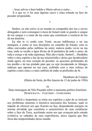 – Jesus salvou o bom ladrão e Maria salvou o outro...
E o que eu vi foi uma lágrima suave e clara rolando na face do
pecador arrependido.
*
Senhor, eu não estive aí no mundo na companhia dos teu a servos
abnegados e nem comunguei à mesa de Ismael onde se guarda o sangue
do teu sangue e a carne da tua carne que constituem a essência de luz
da tua doutrina.
Eu não te vi senão com Tomé, na,sua indiferença e na sua
amargura, e como os teus discípulos no caminho de Emaús, com os
olhos enevoados pelas neblinas da noite; todavia podia ver-te na tua
casa, onde se recebe a água divina da fé portadora de todo o amor, de
toda a crença e de toda esperança. Mas não é tarde, Senhor!... Desdobra
sobre o meu espírito a luz da tua misericórdia e deixa que desabrochem
ainda agora, no meu coração de pecador, as açucenas perfumadas do
teu perdão e da tua piedade para que eu seja incorporado às falanges
radiosas que operam na sua casa, exibindo com o meu esforço de
espírito a mais clara e a mais sublime de todas as profissões de fé.
Humberto de Campos
(Diário da Noite, do Rio Janeiro de 13 de junho de 1936)
16
Duas mensagens de Nilo Peçanha sobre o momento político brasileiro
DEMOCRACIA – FASCISMO – COMUNISMO
Se difícil e inoportuna se torna aos espíritos a ação de se imiscuir
nos problemas atinentes à iniciativa necessária dos homens, nada os
impede de oferecer aos que ficaram na liça, despendendo energias na
mesma atividade que constituiu o característico de suas existências
sobre a face da Terra, auxiliando assim aos que avançam pela estrada
evolutiva, os cabedais de suas experiências, única riqueza que lhes
ficou das temporalidades desse mundo.
62
 