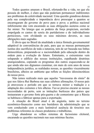 Todos quantos amaram o Brasil, ofertando-lhe a vida, no que ela
possuía de melhor, é claro que não poderiam permanecer indiferentes
aos problemas da coletividade nacional. Uma questão grandiosa demais
pela sua complexidade e importância deve preocupar a quantos se
encarregaram do governo do povo para o povo; a política nacional
infelizmente não vem encarando as suas obrigações austeras como se
faz mister. No letargo que os poderes da força propiciam, ouvindo
empolgada os cantos de sereia do partidarismo e do individualismo
perniciosos, vem olvidando os seus máximos deveres, as suas
obrigações mais sagradas.
É óbvio que no Brasil da atualidade a única fórmula governamental
adaptável às conveniências do país, para que as massas permaneçam
isentas dos sacrifícios de toda a natureza, tem de ser baseada nas linhas
democráticas, preparando-se a nacionalidade pela educação dentro da
ordem para a evolução do futuro. Entretanto, o extremismo vem
solapando o edifício das nossas instituições, espalhando doutrinas
anarquizadoras, copiando os programas dos outros esquecendo-se de
que ainda não nos dignamos examinar, em mais de cem anos de nossa
independência jurídica, as realidades nossas, as questões visceralmente
brasileiras, alheios ao ambiente que reflete as feições idiossincráticas
do nosso povo.
Não temos realizado mais que aquelas “travessuras do símio” de
que nos falava Rui Barbosa nas suas célebres afirmações. O nosso país
já atravessou o período em que se tornava mister a tradução e a
adaptação dos costumes e leis alheias. Faz-se preciso encarar as nossas
necessidades de perto, sem as imitações burlescas dos países que
instauraram o governo forte pós-guerra e do comunismo que a Rússia
se habituou a fabricar apenas para a exportação.
A situação do Brasil atual é de angústia, tanto no terreno
econômico-financeiro como nos bastidores da administração que se
vem conduzindo com a mais lastimável ausência de tirocínio nos
problemas referentes às classes produtoras e trabalhistas.
Urge abandonar os velhos sistemas de faciosismo eleitoral,
encarando as questões nacionais nas suas mínimas facetas.
63
 