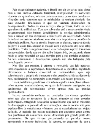 País essencialmente agrícola, o Brasil tem de voltar as suas vistas
para a sua imensa extensão territorial, multiplicando os conselhos
técnicos da agricultura, velando carinhosamente pelos seus problemas.
Ninguém pode contestar que os ministérios se tenham desviado das
suas elevadas finalidades e que se venham dissociando na
desorganização. Todos os seus serviços são perfeitos, todos os seus
aparelhos são utilíssimos. Contudo sobre eles está a suposta onisciência
governamental. Não bastam conciliábulos da política administrativa
para a criação de leis exeqüíveis e benfeitoras da coletividade. Acima
de tudo é necessário estudar-se uma das mais importantes questões de
psicologia política. Faz-se preciso interessar as classes, captar a adesão
do povo a essas leis, seduzir as massas com a exposição dos seus altos
benefícios. Todos os regulamentos e leis criados para o povo tornam-se
desnecessários desde que se não saiba interessá-lo, desprezando desse
modo o largo potencial de suas energias para a sua perfeita execução.
As leis estiolam-se e desaparecem quando não são bafejadas pela
homologação popular.
Nos dias que passam, é urgente a renovação das leis agrárias,
intensificando-se a reprodução, fomentando-se a indústria, regulando
eficazmente a balança comercial na nacionalidade, quer seja
solucionando o enigma do transporte e das questões tarifárias dentro do
país, ou fundando no estrangeiro os mercados dos nossos produtos.
Esses problemas grandiosos têm sido relegados a um plano inferior
pelos nossos administradores, os quais infelizmente arraigados aos
sentimentos de personalismo vivem apenas para as grandes
oportunidades.
Faz-se necessário melhorar as, condições das classes operárias
antes que elas se recordem de o fazer, segundo as suas próprias
deliberações, entregando-se à sanha de malfeitores que sob as máscaras
da demagogia e a pretexto de reivindicações, vivem no seu seio para
explorar-lhes os entusiasmos vibrantes que se exteriorizam sem objeto
definido. A maioria das nossas realidades por enquanto estão dentro
dos problemas da assistência social, descurada por grande parte dos
governantes. Os que vi-vem preconizando os partidos novos,
apregoando o mesmo faciosismo de sempre, se esquecem de que a
64
 