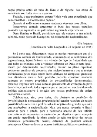 nação precisa antes de tudo do livro e da higiene, das obras de
assistência sob todos os seus aspectos.
Todavia, o que poderemos esperar? Mais vale uma experiência que
cem conselhos – diz o brocardo popular.
Quando aí andávamos a mesma venda nos obscurecia os olhos.
Procuremos contudo apresentar o fruto dos nossos trabalhos
passados que equivale a um patrimônio sagrado de experiências.
Deus ilumine o Brasil, permitindo que ele cumpra a sua missão
sublime, como pátria do Evangelho, no concerto das nacionalidades.
Nilo Peçanha
(Recebida em Pedro Leopoldo a 31 de julho de 1935)
Se é certo que, fìsicamente, todas as nações representam em si o
patrimônio comum da Humanidade, eliminando-se o sentimento dos
regionalismos, injustificáveis, em virtude do laço de fraternidade que
une todas as criaturas, ante a vontade soberana de Deus, é certo igual-
mente que determinadas coletividades, mesmo no plano espiritual,
colaboram em favor do progresso dos núcleos humanos a que se sentem
escravizadas pelos mais santos laços afetivos no complexo grandioso
das afinidades raciais. Não poderão portanto constituir nenhuma
surpresa os nossos propósitos de personalidades desencarnadas,
tentando imprimir um novo surto ao pensamento de evolução do povo
brasileiro, concitando todos aqueles que se encontram nos bastidores da
política administrativa à solução dos nossos problemas de ordem
econômica e social.
Colaboramos, sim, com todos, não obstante as condições de
invisibilidade da nossa ação, procurando influenciar na esfera de nossas
possibilidades relativas a prol da solução objetiva das grandes questões
que assoberbam a nacionalidade. Mais que nunca necessita o Brasil
voltar-se para o estudo, para a necessária análise do seu infinito
reservatório de economias, abandonado por alquiles a quem compete
um estudo metodizado de plano amplo de ação em favor das nossas
realidades, genuìnamente nossas, extremes de qualquer atuação
estrangeira. Observando-se os nossos institutos políticos e econômicos,
65
 