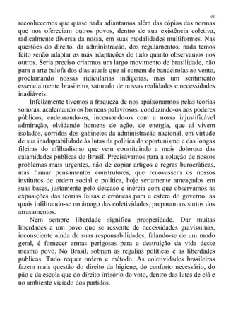 reconhecemos que quase nada adiantamos além das cópias das normas
que nos ofereciam outros povos, dentro de sua existência coletiva,
radicalmente diversa da nossa, em suas modalidades multiformes. Nas
questões do direito, da administração, dos regulamentos, nada temos
feito senão adaptar as más adaptações de tudo quanto observamos nos
outros. Seria preciso criarmos um largo movimento de brasilidade, não
para a arte balofa dos dias atuais que aí correm de bandeirolas ao vento,
proclamando nossas ridicularias indígenas, mas um sentimento
essencialmente brasileiro, saturado de nossas realidades e necessidades
inadiáveis.
Infelizmente tivemos a fraqueza de nos apaixonarmos pelas teorias
sonoras, acalentando os homens palavrosos, conduzindo-os aos poderes
públicos, endeusando-os, incensando-os com a nossa injustificável
admiração, olvidando homens de ação, de energia, que aí vivem
isolados, corridos dos gabinetes da administração nacional, em virtude
de sua inadaptabilidade às lutas da política do oportunismo e das longas
fileiras do afilhadismo que vem constituindo a mais dolorosa das
calamidades públicas do Brasil. Precisávamos para a solução de nossos
problemas mais urgentes, não de copiar artigos e regras burocráticas,
mas firmar pensamentos construtores, que renovassem os nossos
institutos de ordem social e política, hoje seriamente ameaçados em
suas bases, justamente pelo descaso e inércia com que observamos as
exposições das teorias falsas e errôneas para a esfera do governo, as
quais infiltrando-se no âmago das coletividades, preparam os surtos dos
arrasamentos.
Nem sempre liberdade significa prosperidade. Dar muitas
liberdades a um povo que se ressente de necessidades gravíssimas,
inconsciente ainda de suas responsabilidades, falando-se de um modo
geral, é fornecer armas perigosas para a destruição da vida desse
mesmo povo. No Brasil, sobram as regalias políticas e as liberdades
publicas. Tudo requer ordem e método. As coletividades brasileiras
fazem mais questão do direito da higiene, do conforto necessário, do
pão e da escola que do direito irrisório do voto, dentro das lutas de clã e
no ambiente viciado dos partidos.
66
 