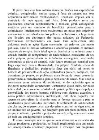 O povo brasileiro tem colhido inúmeras ilusões nas experiências
coletivas, conquistadas, muitas vezes, à farsa de sangue, nos seus
deploráveis movimentos revolucionários. Revolução implica, em si,
destruição de tudo quanto está feito. Mais prudente seria que
pudéssemos observar constantemente a evolução geral, conseguindo
norteá-la para um caminho de benefícios generalizados para a
coletividade. Infelizmente esses movimentos em nosso país objetivam
unicamente o individualismo dos políticos ambiciosos e a hegemonia
dos Estados em detrimento das outras unidades da Federação.
Movimentos revolucionários em nossa terra representam lutas
dolorosas onde as ações ficam encerradas nas palavras das praças
públicas, onde as massas sofredoras e anônimas guardam os mesmos
enganos de sempre. Seria ideal que os brasileiros se unissem para a
cruzada bendita do reerguimento da nacionalidade, conscientes de seu
valor próprio, prescindindo as influências estrangeiras, realizando,
construindo a pátria de amanhã, cujo futuro promissor constitui uma
larga esperança para a Humanidade. Do próprio Nordeste, cheio de
flagelados e desiludidos, poder-se-ia fazer um oásis. Aí temos os
homens do pensamento e da ação, realizadores práticos, corajosos, que
atacariam, de pronto, os problemas maia fortes de nossa economia,
preservando-a, metodizando-a para o bem-estar da nação. Mas onde se
conservam essas criaturas do sentimento e do raciocínio que as
melhores capacidades caracterizam? Justamente, quase todos, por nossa
infelicidade, se conservam afastados da paixão política que empolga a
generalidade dos nossos homens públicos; com algumas exceções, a
nossa política administrativa, infelizmente, está cheia daqueles que
apenas se aproveitam da situação, para os favores pessoais e para as
condenáveis pretensões dos indivíduos. O sentimento da solidariedade
das classes, do amparo social, que deveriam constituir as vigas mestras
de um instituto de governo, são relegados para um plano inferior, a fim
de que se saliente o partido, a pretensão, o chefe, a figura centralizadora
de cada um, em desprestígio de todos.
É dessa orientação nociva que se vem derivando o mal-estar das
classes produtoras e proletárias, no Brasil, predispondo-as a um estado
de incompreensão altamente prejudicial à execução dos programas
67
 