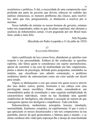 econômicos e políticos. E daí, a necessidade de uma compreensão mais
profunda por parte do governo que deverá, rebuscar no cadinho das
análises minuciosas, os menores problemas das classes, para resolvê-
los, antes que elas, perigosamente, se abalancem a resolver por si
mesmas.
Nesse trabalho de orientar os nossos homens do governo, estamos
todos nós empenhados, todos os que, do plano espiritual, não obstante a
ausência da indumentária carnal, vivem pugnando por um Brasil mais
forte, unido e mais feliz.
Nilo Peçanha
(Recebida em Pedro Leopoldo a 31 de julho de 1935)
17
JULGANDO OPINIÕES
Após a publicação do teu e nosso livro, abundaram as opiniões com
respeito à tua personalidade. Embora já tão conhecidas as questões
espíritas, não faltou quem te considerasse um sujeito anormalissimo,
apesar de constituir o teu caso de mediunidade um fato vulgaríssimo,
portas a dentro da psicologia, definido pelos psiquiatras, entendidos na
matéria, que classificam sem admitir contestação, o problema
mediúnico dentro do subconsciente como um cisto metido em álcool
para estudo.
Alguns se abalançaram a crer que somos nós quem escreve através
dos teus dedos; outros, porém, honraram a tua cabeça com uma
privilegiada massa encefálica. Outros ainda, concedendo-te um
extraordinário poder de assimilação e uma esquisita multiplicidade de
característicos individuais, viram na tua faculdade uma questão
simplíssima de inteligência, não obstante a acusação de outrem de que
conseguiste apenas nos desfigurar e empobrecer. Tudo está bem.
Subconsciência, mediunismo, psicopatia, loucura, simulação,
anormalidade, fenômeno, estupidez, ou espiritomania. O que é certo é
que apreciaste os nossos desarrazoados e nós nos comprazemos na tua
janelinha, através da qual gesticulamos e falamos para o mundo ; e se
almas caridosas têm vindo para espicaçar-lhe o desejo de uma beatitude
68
 