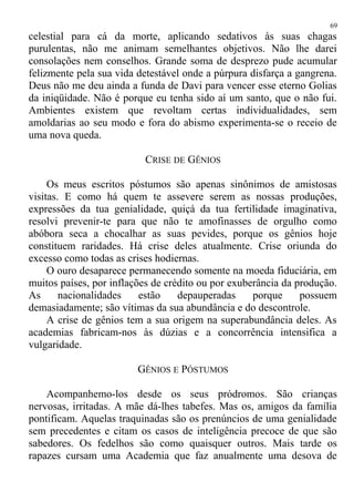celestial para cá da morte, aplicando sedativos às suas chagas
purulentas, não me animam semelhantes objetivos. Não lhe darei
consolações nem conselhos. Grande soma de desprezo pude acumular
felizmente pela sua vida detestável onde a púrpura disfarça a gangrena.
Deus não me deu ainda a funda de Davi para vencer esse eterno Golias
da iniqüidade. Não é porque eu tenha sido aí um santo, que o não fui.
Ambientes existem que revoltam certas individualidades, sem
amoldarias ao seu modo e fora do abismo experimenta-se o receio de
uma nova queda.
CRISE DE GÊNIOS
Os meus escritos póstumos são apenas sinônimos de amistosas
visitas. E como há quem te assevere serem as nossas produções,
expressões da tua genialidade, quiçá da tua fertilidade imaginativa,
resolvi prevenir-te para que não te amofinasses de orgulho como
abóbora seca a chocalhar as suas pevides, porque os gênios hoje
constituem raridades. Há crise deles atualmente. Crise oriunda do
excesso como todas as crises hodiernas.
O ouro desaparece permanecendo somente na moeda fiduciária, em
muitos países, por inflações de crédito ou por exuberância da produção.
As nacionalidades estão depauperadas porque possuem
demasiadamente; são vítimas da sua abundância e do descontrole.
A crise de gênios tem a sua origem na superabundância deles. As
academias fabricam-nos às dúzias e a concorrência intensifica a
vulgaridade.
GÊNIOS E PÓSTUMOS
Acompanhemo-los desde os seus pródromos. São crianças
nervosas, irritadas. A mãe dá-lhes tabefes. Mas os, amigos da família
pontificam. Aquelas traquinadas são os prenúncios de uma genialidade
sem precedentes e citam os casos de inteligência precoce de que são
sabedores. Os fedelhos são como quaisquer outros. Mais tarde os
rapazes cursam uma Academia que faz anualmente uma desova de
69
 