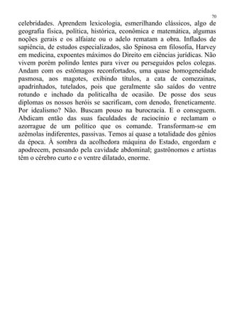celebridades. Aprendem lexicologia, esmerilhando clássicos, algo de
geografia física, política, histórica, econômica e matemática, algumas
noções gerais e os alfaiate ou o adelo rematam a obra. Inflados de
sapiência, de estudos especializados, são Spinosa em filosofia, Harvey
em medicina, expoentes máximos do Direito em ciências jurídicas. Não
vivem porém polindo lentes para viver ou perseguidos pelos colegas.
Andam com os estômagos reconfortados, uma quase homogeneidade
pasmosa, aos magotes, exibindo títulos, a cata de comezainas,
apadrinhados, tutelados, pois que geralmente são saídos do ventre
rotundo e inchado da politicalha de ocasião. De posse dos seus
diplomas os nossos heróis se sacrificam, com denodo, freneticamente.
Por idealismo? Não. Buscam pouso na burocracia. E o conseguem.
Abdicam então das suas faculdades de raciocínio e reclamam o
azorrague de um político que os comande. Transformam-se em
azêmolas indiferentes, passivas. Temos aí quase a totalidade dos gênios
da época. À sombra da acolhedora máquina do Estado, engordam e
apodrecem, pensando pela cavidade abdominal; gastrônomos e artistas
têm o cérebro curto e o ventre dilatado, enorme.
70
 