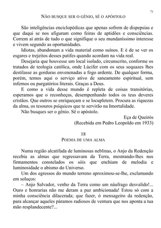 NÃO BUSQUE SER O GÊNIO, SÊ O APÓSTOLO
São inteligências enciclopédicas que apenas sofrem de dispepsias e
que daqui se nos afiguram como feiras de aptidões e consciências.
Correm aí atrás de tudo o que signifique o seu mundaníssimo interesse
e vivem segundo as oportunidades.
Idiotas, abandonam a vida material como suínos. E é de se ver os
esgares e trejeitos desses patifes quando acordam na vida real.
Desejaria que houvesse um local isolado, circunscrito, conforme os
tratados de teologia católica, onde Lúcifer com os seus sequazes lhes
destilasse as gorduras envenenadas a fogo ardente. De qualquer forma,
porém, temos aqui o serviço ativo de saneamento espiritual, sem
infernos ou purgatórios literais. Graças a Deus.
E como a vida desse mundo é repleta de coisas transitórias,
esperamos que o reconheças, desempenhando todos os teus deveres
cristãos. Que outros se enriqueçam e se locupletem. Procura as riquezas
da alma, os tesouros psíquicos que te servirão na Imortalidade.
Não busques ser o gênio. Sê o apóstolo.
Eça de Queirós
(Recebida em Pedro Leopoldo em 1933)
18
POEMA DE UMA ALMA
Numa região alcatifada de luminosas neblinas, o Anjo da Redenção
recebia as almas que regressavam da Terra, mostrando-lhes nos
firmamentos constelados os sóis que enchiam de melodia e
luminosidade o abismo do Universo.
Um dos egressos do mundo terreno aproximou-se-lhe, exclamando
em soluços:
– Anjo Salvador, venho da Terra como um náufrago desvalido!...
Ouro e honrarias não me deram a paz ambicionada! Estou só com a
minha consciência dilacerada; que fazer, ó mensageiro da redenção,
para alcançar aqueles páramos radiosos de ventura que nos aponta a tua
mão resplandecente?...
71
 