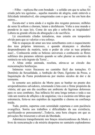– Filho – replicou-lhe com bondade – a solidão em que te achas foi
criada pelo teu egoísmo... aquelas mansões de alegria, onde entrevês a
felicidade intraduzível, são conquistadas com o que se faz em bem dos
outros...
Escuta-me! a terra ainda é a região dos resgates penosos; milhões
de seres lá sofrem e choram, lutam e desfalecem. Volta a esse mundo e
prende-te às suas leis. Come do seu pão e sofre-lhe as iniqüidades!
Labora na grande oficina da abnegação e do sacrifício.
Lá encontrarás ciladas tentadoras, mas estarás em temporário
olvido para que se valorize o teu esforço.
Não te esqueças de amar aos teus semelhantes com o esquecimento
dos teus próprios interesses, e quando alcançares o absoluto
desprendimento da matéria, terás o poder de criar as tuas próprias
asas!... Conhecerás então as belezas universais e conhecerás as flores
sublimes dos paramos siderais quando se sabe plantar as sementes da
renúncia no sola ingrato da Terra!...
A Alma então animada, resoluta, atirou-se ao círculo das
reencarnações benfazejas.
Inúmeras vezes fracassou no caminho fácil das tentações. O
Demônio da Sexualidade, a Ambição do Ouro, Egoísmo da Posse, a
Inquietação da Fama prenderam-na por muitos séculos de dor e de
tormento.
Ia somente aos palácios da Morte para se banhar no pranto dos
arrependimentos salvadores, retornando à luta com o firme propósito da
vitória; até que um dia escolheu um ambiente de lágrimas dolorosas
para os seus combates. Sua infância foi uma longa tortura e toda a sua
vida um rosário de aflições e de angústias; viu o escárnio em lábios que
estremecia, feriu-se nos espinhos da ingratidão e chorou na confiança
traída.
Tudo, porém, suportou com serenidade espartana e com paciência
evangélica. Sorriu aos trabalhos e dificuldades da sua existência,
sacrificando-se penosamente!...Todavia, uma hora chegou em que as
privações lhe trouxeram o alvará da liberdade.
Adormeceu tranquilamente nos braços misericordiosos da Morte e
livre da reencarnação e da miséria despertou no santuário esplendoroso
72
 