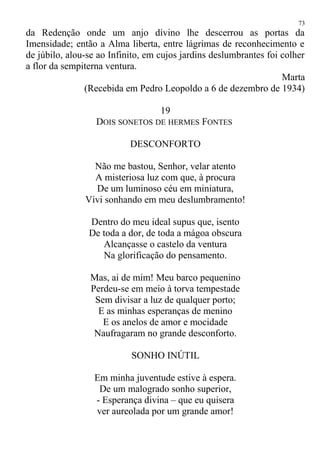 da Redenção onde um anjo divino lhe descerrou as portas da
Imensidade; então a Alma liberta, entre lágrimas de reconhecimento e
de júbilo, alou-se ao Infinito, em cujos jardins deslumbrantes foi colher
a flor da sempiterna ventura.
Marta
(Recebida em Pedro Leopoldo a 6 de dezembro de 1934)
19
DOIS SONETOS DE HERMES FONTES
DESCONFORTO
Não me bastou, Senhor, velar atento
A misteriosa luz com que, à procura
De um luminoso céu em miniatura,
Vivi sonhando em meu deslumbramento!
Dentro do meu ideal supus que, isento
De toda a dor, de toda a mágoa obscura
Alcançasse o castelo da ventura
Na glorificação do pensamento.
Mas, ai de mim! Meu barco pequenino
Perdeu-se em meio à torva tempestade
Sem divisar a luz de qualquer porto;
E as minhas esperanças de menino
E os anelos de amor e mocidade
Naufragaram no grande desconforto.
SONHO INÚTIL
Em minha juventude estive à espera.
De um malogrado sonho superior,
- Esperança divina – que eu quisera
ver aureolada por um grande amor!
73
 