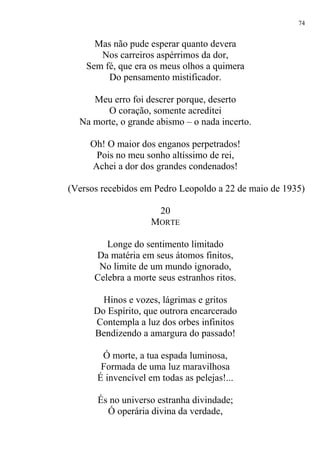 Mas não pude esperar quanto devera
Nos carreiros aspérrimos da dor,
Sem fé, que era os meus olhos a quimera
Do pensamento mistificador.
Meu erro foi descrer porque, deserto
O coração, somente acreditei
Na morte, o grande abismo – o nada incerto.
Oh! O maior dos enganos perpetrados!
Pois no meu sonho altíssimo de rei,
Achei a dor dos grandes condenados!
(Versos recebidos em Pedro Leopoldo a 22 de maio de 1935)
20
MORTE
Longe do sentimento limitado
Da matéria em seus átomos finitos,
No limite de um mundo ignorado,
Celebra a morte seus estranhos ritos.
Hinos e vozes, lágrimas e gritos
Do Espírito, que outrora encarcerado
Contempla a luz dos orbes infinitos
Bendizendo a amargura do passado!
Ó morte, a tua espada luminosa,
Formada de uma luz maravilhosa
É invencível em todas as pelejas!...
És no universo estranha divindade;
Ó operária divina da verdade,
74
 