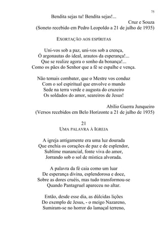 Bendita sejas tu! Bendita sejas!...
Cruz e Souza
(Soneto recebido em Pedro Leopoldo a 21 de julho de 1935)
EXORTAÇÃO AOS ESPÍRITAS
Uni-vos sob a paz, uni-vos sob a crença,
Ó argonautas do ideal, arautos da esperança!...
Que se realize agora o sonho da bonança!...
Como os pães do Senhor que a fé se espalhe e vença.
Não temais combater, que o Mestre vos conduz
Com o sol espiritual que envolve o mundo
Sede na terra verde e augusta do cruzeiro
Os soldados do amor, seareiros de Jesus!
Abílio Guerra Junqueiro
(Versos recebidos em Belo Horizonte a 21 de julho de 1935)
21
UMA PALAVRA À IGREJA
A igreja antigamente era uma luz dourada
Que enchia os corações de paz e de esplendor,
Sublime manancial, fonte viva do amor,
Jorrando sob o sol de mística alvorada.
A palavra da fé caia como um luar
De esperança divina, esplendorosa e doce,
Sobre as dores cruéis, mas tudo transformou-se
Quando Pantagruel apareceu no altar.
Então, desde esse dia, as dúlcidas lições
Do exemplo de Jesus, - o meigo Nazareno,
Sumiram-se no horror do lamaçal terreno,
75
 