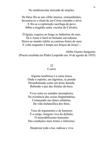 No multissecular mercado de orações.
De Deus fêz-se um cifrão imenso, extraordinário,
Inventou-se o ritual de em Cristo estranho e nôvo
E fêz-se a exploração sacrílega do povo
Sôbre a tragédia santa. excelsa do Calvário.
Ó Igreja, esquece ao longe as indústrias da cruz,
Só o Amor é farol no humano sorvedouro,
Deixa ao mundo infeliz as camisas-fortes de ouro
E volta enquanto é tempo aos braços de Jesus!...
Abílio Guerra Junqueiro
(Poesia recebida em Pedro Leopoldo em 14 de agosto de 1935)
22
CARNE
Algema tenebrosa é a carne louca,
Onde o espírito, em lágrimas, se prende
Perambulando como um triste duende,
Bebendo o pus das fístulas da boca.
Viver entre os sentidos incompletos,
Na existência das coisas fragmentárias,
Começando nas dores solitárias,
Da vida melancólica dos fetos.
Vaso de tegumentos e de humores
É o corpo, imagem viva do defunto,
O miserabilíssimo transunto
Das condições mais tristes e inferiores.
Desprezar toda a luz, radiosa e viva
76
 