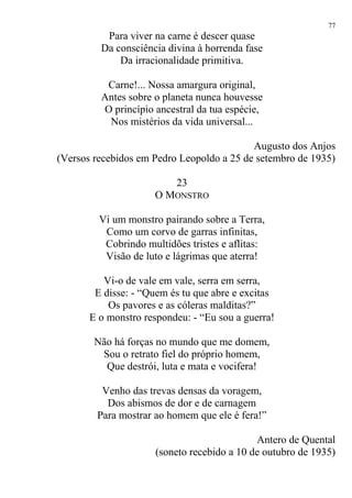 Para viver na carne é descer quase
Da consciência divina à horrenda fase
Da irracionalidade primitiva.
Carne!... Nossa amargura original,
Antes sobre o planeta nunca houvesse
O princípio ancestral da tua espécie,
Nos mistérios da vida universal...
Augusto dos Anjos
(Versos recebidos em Pedro Leopoldo a 25 de setembro de 1935)
23
O MONSTRO
Vi um monstro pairando sobre a Terra,
Como um corvo de garras infinitas,
Cobrindo multidões tristes e aflitas:
Visão de luto e lágrimas que aterra!
Vi-o de vale em vale, serra em serra,
E disse: - “Quem és tu que abre e excitas
Os pavores e as cóleras malditas?”
E o monstro respondeu: - “Eu sou a guerra!
Não há forças no mundo que me domem,
Sou o retrato fiel do próprio homem,
Que destrói, luta e mata e vocifera!
Venho das trevas densas da voragem,
Dos abismos de dor e de carnagem
Para mostrar ao homem que ele é fera!”
Antero de Quental
(soneto recebido a 10 de outubro de 1935)
77
 